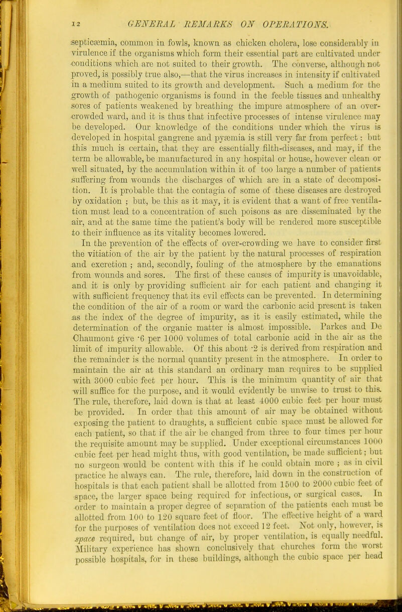 septicfemia, common iu fowls, knowa as chicken cholera, lose considerably in virnlence if the organisms which form their essential part are cultivated under ■conditions which are not suited to their growth. The converse, although not proved, is possibly true also,—that the virus increases in intensity if cultivated in a medium suited to its growth and development. Such a medium for the growth of pathogenic organisms is found in the feeble tissues and unhealthy sores of patients weakened by breathing the impure atmosphere of an over- crowded ward, and it is thus that infective processes of intense virulence may be developed. Our knowledge of the conditions under which the virus is developed in hospital gangrene and pyjemia is still very far from perfect: but this much is certain, that they are essentially filth-diseases, and may, if the term be allowable, be manufactured in any hospital or house, however clean or well situated, by the accumulation within it of too large a number of patients suffering from wounds the discharges of which are in a state of decomposi- tion. It is probable that the contagia of some of these diseases are destroyed by oxidation ; but, be this as it may, it is evident that a want of free ventila- tion must lead to a concentration of such poisons as are disseminated by the air, and at the same time the patient's body will be rendered more susceptiljle to their influence as its vitality becomes lowered. In the prevention of the elfects of over-crowding we have to consider first the vitiation of the air by the patient by the natural processes of respiration .and excretion ; and, secondly, fouling of the atmosphere by the emanations from wounds and sores. The first of these causes of impurity is unavoidable, and it is only by providing sufiicient air for each patient and changing it with sufiicient frequency that its evil effects can be prevented. In determining the condition of the air of a room or ward the carbonic acid present is taken as the index of the degree of impmity, as it is easily estimated, while the determination of the organic matter is almost impossible. Parkes and De Chaumont give -6 per 1000 volumes of total carbonic acid in the air as the limit of impurity allowable. Of this about -2 is derived fi-om respiration and the remainder is the normal quantity present in the atmosphere. In order to maintain the air at this standard an ordinary man requires to be supplied with 3000 cubic feet per hour. This is the minimum quantity of air that -will suffice for the purpose, and it would evidently be unwise to trust to this. The rule, therefore, laid down is that at least 4000 cubic feet per hour must be provided. In order that this amount of air may be obtained without exposing the patient to draughts, a sufficient cubic s])ace must be allowed for each patient, so that if the air be changed from three to four times per hour the requisite amount may be supplied. Under exceptional circumstances 1000 cubic feet per head might thus, with good ventilation, be made sufficient; but no surgeon would be content with this if he could obtain more ; as in civil practice he always can. The rule, therefore, laid down in the construction of hospitals is that each patient shall be allotted from 1500 to 2000 cubic feet of ■space, the larger space being required for infectious, or surgical cases. In ■order to maintain a proper degree of separation of the patients each must be allotted from 100 to 120 square feet of floor. The effective height of a ward for the purposes of ventilation does not exceed 12 feet. Not only, however, is space required, but change of air, by proper ventilation, is equally needful. Military experience has shown conclusively that churches form the worst possible hospitals, for in these buildings, although the cubic space per head