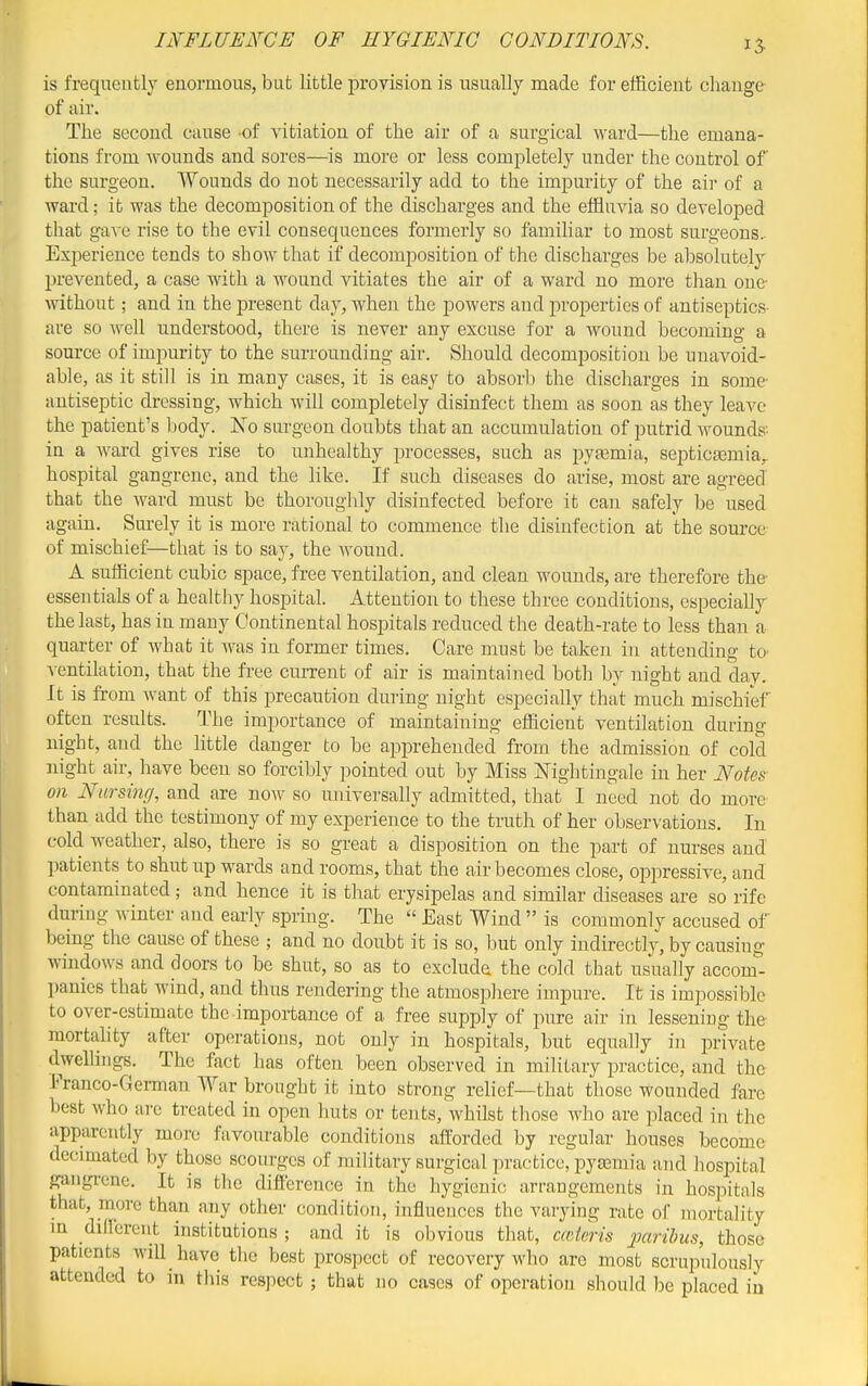 15 is frequently enormous, but little provision is usually made for efficient change- of air. The second cause -of vitiation of the air of a surgical ward—the emana- tions from wounds and sores—is more or less completely under the control of the surgeon. Wounds do not necessarily add to the impurity of the sir of a ward; it was the decomposition of the discharges and the effluvia so developed that gave rise to the evil consequences formerly so familiar to most surgeons- Experience tends to show that if decomposition of the discharges be absolutely prevented, a case with a wound vitiates the air of a ward no more than one without; and in the present day, when the powers and properties of antiseptics- are so well understood, there is never any excuse for a wound becoming a source of impurity to the surrounding air. Should decomposition be unavoid- able, as it still is in many cases, it is easy to absorb the discharges in some- antiseptic dressing, which will completely disinfect them as soon as they leave the patient's body. Xo surgeon doubts that an accumulation of putrid Avounds'- in a ward gives rise to unhealthy processes, such as pyaemia, septicaemia,, hospital gangrene, and the like. If such diseases do arise, most are agreed that the ward must be thoroughly disinfected before it can safely be used again. Surely it is more rational to commence the disinfection at the source- of mischief—that is to say, the wound. A sufficient cubic space, free ventilation, and clean wounds, are therefore the- essentials of a healthy hospital. Attention to these three conditions, especially the last, has in many Continental hospitals reduced the death-rate to less than a quarter of what it was in former times. Care must be taken in attending to- ventilation, that the free current of air is maintained both by night and dav. It is from want of this precaution during night especially that much mischief often results. The importance of maintaining efficient ventilation during night, and the little danger to be apprehended from the admission of cold night air, have been so forcibly pointed out by Miss Nightingale in her Notes- on Nursing, and are now so universally admitted, that I need not do more than add the testimony of my experience to the truth of her observations. In cold weather, also, there is so great a disposition on the part of nurses and patients to shut up wards and rooms, that the air becomes close, oppressive, and contaminated; and hence it is that erysipelas and similar diseases are so rife during winter and early spring. The  East Wind  is commonly accused of being the cause of these ; and no doubt it is so, but only indirectly, by causing windows and doors to be shut, so as to excluda the cold that usually accom- panies that wind, and thus rendering the atmosphere impure. It is impossible to over-estimate the importance of a free supply of pure air in lessening the- mortahty after operations, not only in hospitals, but equally in private dwelhngs. The fact has often been observed in military practice, and the Franco-German War brought it into strong relief—that those wounded fare best who arc treated in open huts or tents, whilst those who are placed in the apparently more favourable conditions afforded by regular houses become decimated by those scourges of military surgical practice, pyemia and hospital gangi-cne. It is the difference in the hygienic arrangements in hospitals that, more than any other condition, influeuces the varying rate of mortality m different institutions ; and it is obvious that, mteris paribus, those patients will have the best prospect of recovery who are most scrupulously attended to in this respect ; that no cases of operation should be placed in