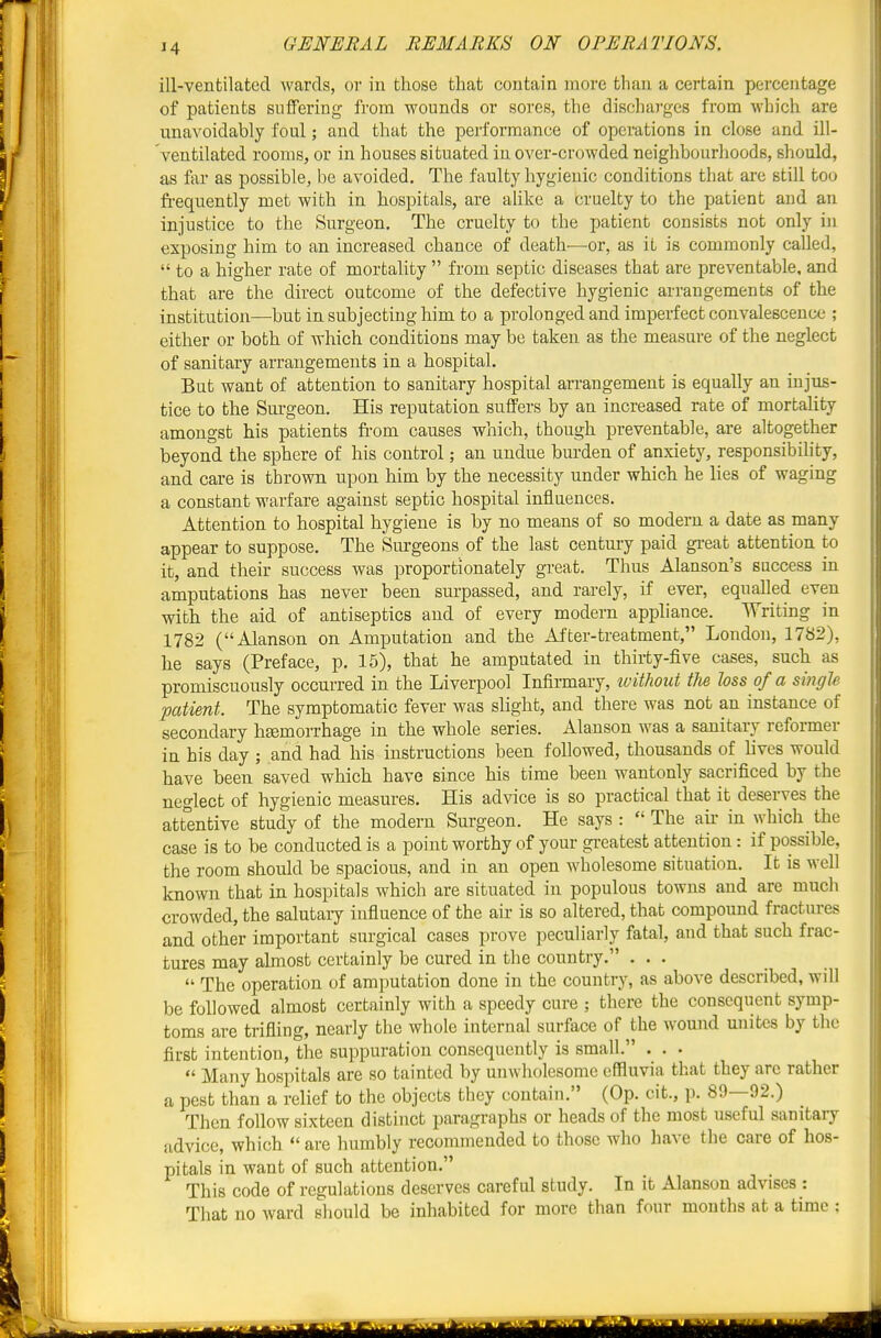 ill-ventilated wards, or in those that contain more than a certain percentage of patients suffering from wounds or sores, the discharges from which are unavoidably foul; and that the performance of operations in close and ill- ventilated rooms, or in houses situated in over-crowded neighbourhoods, should, as far as possible, be avoided. The faulty hygienic conditions that are still too fi-equently met with in hospitals, are alike a cruelty to the patient and an injustice to the Surgeon. The cruelty to the patient consists not only in exposing him to an increased chance of death—or, as it is commonly called,  to a higher rate of mortality  from septic diseases that are preventable, and that are the direct outcome of the defective hygienic arrangements of the institution—but in subjecting him to a prolonged and imperfect convalescence ; either or both of Avhich conditions may be taken as the measure of the neglect of sanitary arrangements in a hospital. But want of attention to sanitary hospital arrangement is equally an injus- tice to the Surgeon. His reputation suffers by an increased rate of mortality amongst his patients from causes which, though preventable, are altogether beyond the sphere of his control; an undue burden of anxiety, responsibility, and care is thrown upon him by the necessity under which he lies of waging a constant warfare against septic hospital influences. Attention to hospital hygiene is by no means of so modern a date as many appear to suppose. The Surgeons of the last century paid great attention to it, and their success was proportionately great. Thus Alanson's success in amputations has never been surpassed, and rarely, if ever, equalled even with the aid of antiseptics and of every modern appliance. Writing in 1782 (Alanson on Amputation and the After-treatment, London, 1782), he says (Preface, p. 15), that he amputated in thirty-five cases, such as promiscuously occurred in the Liverpool Infirmary, ivithout tlm loss of a smgle patient. The symptomatic fever was slight, and there was not an instance of secondary hsemorrhage in the whole series. Alanson was a sanitary reformer in his day ; and had his instructions been followed, thousands of hvcs would have been saved which have since his time been wantonly sacrificed by the neglect of hygienic measures. His advice is so practical that it deserves the att'entive study of the modern Surgeon. He says : The air in which the case is to be conducted is a point worthy of your greatest attention: if possible, the room should be spacious, and in an open wholesome situation. It is well known that in hospitals which are situated in populous towns and are much crowded, the salutary influence of the air is so altered, that compound fractures and other important surgical cases prove peculiarly fatal, and that such frac- tures may almost certainly be cured in the country. ...  The operation of amputation done in the country, as above described, will be followed almost certainly with a speedy cure ; there the consequent symp- toms are trifling, nearly the whole internal surface of the wound unites by the first intention, the suppuration consequently is small. . . •  Many hospitals are so tainted by unwholesome effluvia that they are rather a pest than a relief to the objects they contain. (Op. cit., p. 80—92.) Then follow sixteen distinct paragraphs or heads of the most useful sanitary advice, which  are humbly recommended to those who have the care of hos- pitals in want of such attention. This code of regulations deserves careful study. In it Alanson advises : That no ward should be inhabited for more than four mouths at a time ;