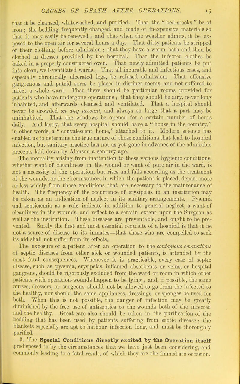that it be cleansed, whitewashed, and purified. That the  bed-sfcocks  be ot iron ; the bedding frequently changed, and made of inexpensive materials so that ib may easily be renewed ; and that when the weather admits, ifc be ex- posed to the open air for se\-^ral hours a day. That dirty patients be stripped of their clothing before admission ; that they have a warm bath and then be clothed in dresses provided by the hospital. That the infected clothes be baked in a properly constructed oven. That newly admitted patients be put into clean, well-ventilated wards. That all incurable and infectious cases, and especially chronically ulcerated legs, be refused admission. That offensive gangrenous and putrid sores be placed in distinct rooms, and not suffered to infect a whole ward. That there should be particular rooms provided for patients who have undergone operations ; that they should be airy, never long inhabited, and afterwards cleansed and ventilated. That a hospital should never be crowded on any account, and always so large that a part may be uninhabited. That the mndows be opened for a certain number of hours ■daily. And lastly, that eveiy hospital should have a  house in the country, in othei' words, a  convalescent home, attached to it. Modern science has ■enabled us to determine the true nature of those conditions that lead to hospital infection, but sanitary practice has not as yet gone in advance of the admirable precepts laid down by Alanson a century ago. The mortality arising from inattention to these vai'ious hygienic conditions, whether want of cleanliness in the wound or want of pure air in the ward, is aiot a necessity of the operation, but rises and falls according as the treatment ■of the wounds, or the circumstances in which the patient is placed, depart more or less widely from those conditions that are necessary to the maintenance ot health. The frequency of the occurrence of erysipelas in an institution may 1oe taken as an indication of neglect in its sanitary arrangements. Pyaemia tind septicasmia as a rule indicate in addition to general neglect, a want of ■cleanliness in the wounds, and reflect to a certain extent upon the Surgeon as well as the institution. These diseases are preventable, and ought to be pre- vented. Surely the first and most essential requisite of a hospital is that it be not a source of disease to its inmates—that those who are compelled to seek its aid shaU not suffer fi'om its effects. The exposure of a patient after an operation to the contagious emanations ■of septic diseases from other sick or wounded patients, is attended by the most fatal consequences. Whenever it is practicable, every case of septic disease, such as pyaemia, erysipelas, iiiflamed absorbents or veins, or hospital gangrene, should be rigorously excluded from the ward or room in which other patients with operation-wounds happen to be lying ; and, if possible, the same nurses, dressers, or surgeons should not be allowed to go from the infected to the healthy, nor should the same appliances, dressings, or sponges be used for both. When this is not possible, the danger of infection may be greatly ■'iiminished by the free use of antiseptics to the wounds both of the infected :and the healthy. Great care also should be taken in the purification of the bedding that has been used by patients suffering fi'om septic disease ; the blankets especially are apt to harbour infection long, and must be thoroughly purified. 3. The Special Conditions directly excited by the Operation itself predisposed to by the circumstances that we have just been considering, and commonly leading to a fatal result, of which they are the immediate oncnsion.