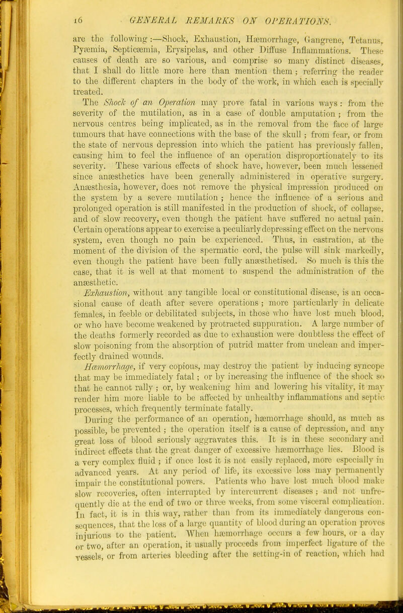 arc the following:—Shock, Exhaustion, Haemorrhage, Gangrene, Tetanus, Pyasmia, Septicasmia, Erysipelas, and other Diffuse Inflammations. These causes of death are so yarious, and comprise so many distinct diseases, that I shall do little more here than mention them ; i-eferring tlie reader to the different chapters in the body of the work, in which each is specially treated. The Shoclc of an Operation may prove fatal in various ways : from the severity of the mutilation, as in a case of double amputation ; from the nervous centres being implicated, as in the removal fi-om the face of large tumours that have connections with the base of the skull ; from fear, or from the state of nervous depression into which the patient has previously fallen, causing him to feel the influence of an operation disproportionately to its se'S'erity. These various effects of shock have, however, been much lessened since anaesthetics have been generally administered in operative surgery. AuEesthesia, however, does not remove the physical impression produced on the system by a severe mutilation ; hence the influence of a sei-ious and prolonged operation is still manifested in the production of shock, of collapse, and of slow recovery, even though the patient have suffered no actual pain. Certain operations appear to exercise a peculiarly depressing effect on the nervous system, even though no pain be exj)erienced. Thus, in castration, at the moment of the division of the spermatic cord, the pulse will sink markedly, even though the patient haA'e been fully ansesthetised. So much is this the case, that it is well at that moment to suspend the administration of the anaesthetic. Exhaustion, without any tangible local or constitutional disease, is an occa- sional cause of death after severe operations ; more particularly in delicate females, in feeble or debilitated subjects, in those Avho have lost much blood, or who have become weakened by protracted suppuration. A large number of the deaths formerly recorded as due to exhaustion were doubtless the effect of slow poisoning from the absorption of putrid matter from unclean and imper- fectly drained Avounds. H(zmorrliage, if very copious, may destroy the patient by inducing syncope that may be immediately fatal; or by increasing the influence of the shock so that he cannot rally ; or, by weakening him and lowering his vitahty. it may render him more liable to be affected by unhealthy inflammations and septic- processes, which frequently terminate fatally. During the performance of an operation, hEemorrhage should, as much as possible, be prevented ; the operation itself is a cause of depression, and any oreat loss of blood seriously aggravates this. It is in these secondary and indirect effects that the great danger of excessive hajmorrhage lies. Blood is a Tery complex fluid ; if once lost it is not easily replaced, more especially in advanced years. At any period of life, its excessive loss may permanenlly impair the constitutional powers. Patients who have lost much blood make slow recoveries, often interrnpted by intercurrent diseases ; and not unfrc- quently die at the end of two or three weeks, from some visceral complicatioii. In fact, it is in this way, rather than from its immediately dangerous con- sequences, that the loss of a large quantity of blood during an operation proves injurious to the patient. AVhen hemorrhage occurs a few hours, or a day or two, after an operation, it usually proceeds fi'om imperfect ligature of the vessels, or fi-om arteries bleeding after the setting-in of reaction, which had