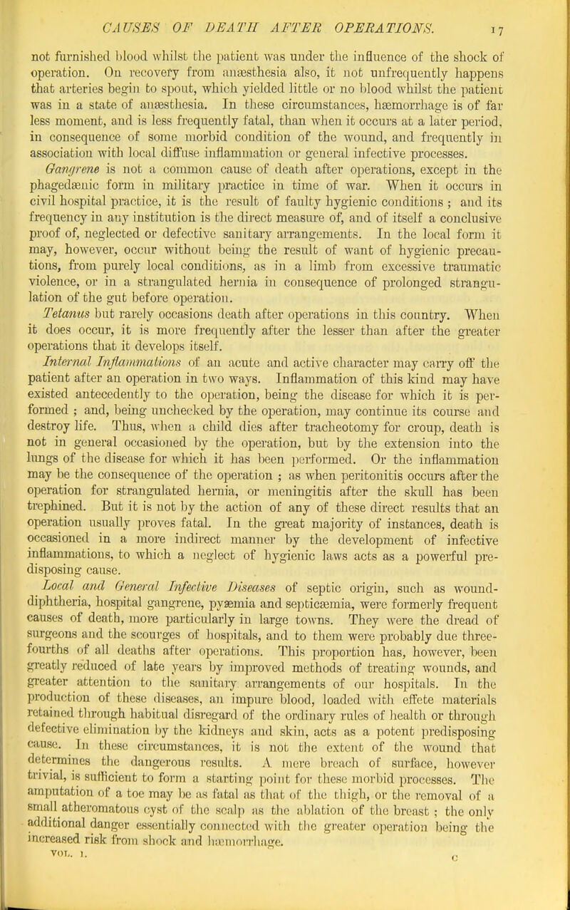 not furnished blood whilst the patient was under the influence of the shock of operation. On recovery from ana3sthesia also, it not unfrequently happens that arteries begin to spout, which yielded little or no blood whilst the patient was in a state of anesthesia. In these circumstances, haBmorrhage is of far less moment, and is less frequently fatal, than when it occurs at a later period, in consequence of some morbid condition of the wound, and frequently in association with local diflPuse inflammation or general infective processes. Ganrjrem is not a common cause of death after operations, except in the phagedsenic form in military practice in time of war. When it occurs in civil hospital practice, it is the result of faulty hygienic conditions ; and its frequency in any institution is the dii-ect measure of, and of itself a conclusive proof of, neglected or defective sanitary arrangements. In the local form it may, however, occur without being the result of want of hygienic precau- tions, from purely local conditions, as in a limb from excessive traumatic violence, or in a strangulated hernia in consequence of prolonged strangu- lation of the gut before operation. Tetanus but rarely occasions death after operations in this country. When it does occur, it is more frequently after the lesser than after the greater operations that it develops itself. Internal Inflammations of an acute and active character may cany off' tbe patient after an operation in two ways. Inflammation of this kind may have existed antecedently to the operation, being the disease for which it is per- formed ; and, being unchecked by the operation, may continue its course and destroy hfe. Thus, wlien a child dies after tracheotomy for croup, death is not in general occasioned by the operation, but by the extension into the hmgs of the disease for which it has been performed. Or the inflammation may be the consequence of the operation ; as when peritonitis occurs after the operation for strangulated hernia, or meningitis after the skull has been trephined. But it is not by the action of any of these direct results that an operation usually proves fatal. In the gi-eat majority of instances, death is occasioned in a more indirect manner by the development of infective inflammations, to which a neglect of hygienic laws acts as a powerful pre- disposing cause. Local and Gemral TnfecLive Diseases of septic origin, such as wound- diphtheria, hospital gangrene, pysemia and septictemia, were formerly frequent causes of death, more particularly in large towns. They were the dread of surgeons and the scourges of hospitals, and to them were probably due three- fourths of all deaths after operations. This proportion has, however, beeu greatly reduced of late years by improved methods of treating wounds, and greater attention to tlie sanitaiy arrangements of our hospitals. In the production of these diseases, an impure blood, loaded with effete materials retained tlirough habitual disi-egard of the ordinary rules of health or thi-ough defective ehmination by the kidneys and skin, acts as a potent predisposing cause. In these circumstances, it is not the extent of the wound that determines the dangerous results. A mere breach of surface, however trivial, is sufficient to form a starting point for these morbid processes. The amputation of a toe may Ije as fatal as that of tlie thigh, or the removal of a. small atheromatous cyst of the scalp as the al^lation of the breast ; the only additional danger essentially connected with the greater operation being the increased risk from shock aind hicmon-hage, VOL. I. „