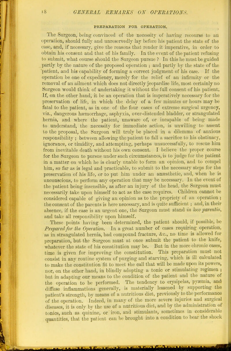 PRmPARATION FOB OPERATION. ^ The Surgeon, being cunviuced of the necessity of having recourse to an operation, should full}' and unreservedly lay before his patient the state of the case, and, if necessary, give the reasons that render it imperative, in order to obtain his consent and that of his family. In the CA'ent of the patient refusing to submit, what course should the Surgeon pursue ? In this he must be guided partly by the nature of the proposed operation ; and partly by the state of the 'patient, and his capability of forming a correct judgment of his case. If the operation be one of expediency, merely for the relief of an infirmity or the removal of an ailment which does not directly jeopardise life, most certainly no Surgeon would think of undertaking it without the full consent of his patient. If, on the other hand, it be an operation that is imperatively necessary for the preservation of life, in which the delay of a few minutes or hours may be fatal to the patient, as in one of the four cases of extreme surgical urgency, viz., dangerous haemorrhage, asphyxia, over-distended bladder, or strangulated hernia, and where the patient, unaware of, or incapable of being made to understand, the necessity for immediate action, is unwilling to assent to the proposal, the Surgeon will truly be placed in a dilemma of anxious responsibility ; between allowing the patient to fall a sacrifice to his obstinacy, ignorance, or timidity, and attempting, perhaps unsuccessfully, to rescue him from inevitable death without his own consent. I believe the projier course for the Surgeon to pursue under such circumstances, is to judge for the patient in a matter on Avhich he is clearly unable to form an opinion, and to compel him, so far as is legal and practicable, to submit to the necessary steps for the preservation of his life, or to put him under an anaesthetic, and, when he is unconscious, to perform any operation that may be necessary. In the event of the patient being insensible, as after an injury of the head, the Surgeon must necessarily take upon himself to act as the case requires. Children cannot be considered capable of giving an opinion as to the propriety of an operation ; the consent of the parents is here necessary, and is quite sufficient ; and, in their absence, if the case is an urgen t one, the Surgeon must stand in loco parentis^ and take all responsibility upon himself. These points having been determined, the patient should, if possible, be Prepared for the Operation. In a great number of cases requiring operation, as in strangulated hernia, bad compound fracture, &c., no time is aUowed for preparation, but the Surgeon must at once submit the patient to tlie knife, whatever the state of his constitution may be. But in the more chronic cases, time is given for improving the constitution. This preparation must not consist in any routine system of purging and starving, which is ill calculated to make the constitution fit to meet the call that will be made upon its powei-s, nor, on the other hand, in blindly adopting a tonic or stimulating regimen ; but in adapting our means to the condition of the patient and the nature of the operation to be performed. The tendency to erysipelas, pyasmia, and diffuse inflammations generally, is materially lessened by supporting the patient's strength, l)y means of a nutritious diet, previously to the perfonnance of the operation. Indeed, in many of the more severe injuries and surgical disea-ses, it is only by the use of a nutritious diet, and by the administration of tonics, such as quinine, or iron, and stimulants, sometimes in considerable quantities, that the patient can be brought into a condition to bear the shock