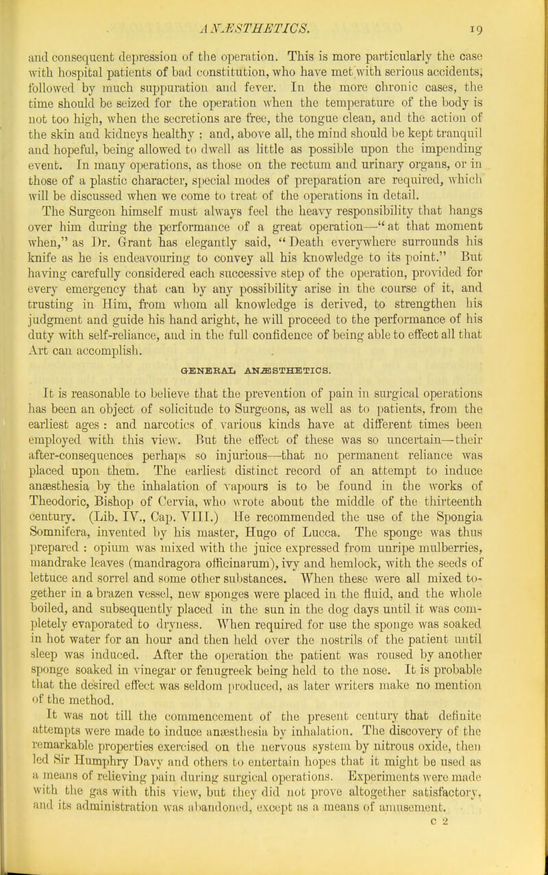 and consequent depression of tlie operation. This is more particularly the case with hospital patients of bad constitution, who have met with serious accidents; followed by much suppuration and fever. In the more chronic cases, the time should be seized for the operation when the temperature of the body is not too high, when the secretions are tree, the tongue clean, and the action of the skin and kidneys healthy ; and, above all, the mind should be kept tranquil and hopeful, being allowed to dwell as httle as possible upon the impending event. In many operations, as those on the rectum and urinary organs, or in those of a plastic character, special modes of preparation are required, which will be discussed when we come to treat of the operations in detail. The Surgeon himself must always feel the heavy responsibility that hangs over him during the performance of a great operation—at that moment when, as Dr. Grant has elegantly said,  Death everywhere surrounds his knife as he is endeavouring to convey aU his knowledge to its point. But having carefully considered each successive step of the operation, pro^^ded for every emergency that can by any possibility arise in the course of it, and trusting in Him, from whom all knowledge is derived, to strengthen his judgment and guide his hand aright, he will proceed to the performance of his duty with self-reliance, and in the full confidence of being able to effect all that Art can accomplish. aENERAL ANAESTHETICS. It is reasonable to believe that the prevention of pain in surgical operations has been an object of solicitude to Surgeons, as well as to patients, from the earliest ages : and narcotics of various kinds have at different times been employed with this view. But the effect of these was so uncertain—their after-consequences perhaps so injurious—that no permanent reliance was placed upon them. The earliest distinct record of an attempt to induce anaesthesia by the inhalation of vapours is to be found in the works of Theodoric, Bishop of Cervia, who wrote about the middle of the thirteenth century. (Lib. IV., Cap. VIII.) He recommended the use of the Spongia Somnifera, invented by his master, Hugo of Lucca. The sponge was thus prepared : opium was mixed Avith the juice expressed from unripe mulberries, mandrake leaves (mandragora officinarum), ivy and hemlock, with the seeds of lettuce and sorrel and some other substances. When these were all mixed to- gether in a brazen vessel, new sponges were placed in the fluid, and the whole boiled, and subsequently placed in the sun in the dog days until it was com- pletely evaporated to dryness. When required for use the sponge was soaked in hot water for an hour and then held over the nostrils of the patient until sleep was induced. After the operation the patient was roused by another sponge soaked in vinegar or fenugreek being held to the nose. It is probable that the desired effect was seldom produced, as later writers make no mention of the method. It was not till the commencement of the present century that definite attempts were made to induce ansestliesia by inhalation. The discovery of the remarkable properties exercised on the nervous system by nitrous oxide, then led Sir Humjjhry Davy and others to entertain hopes that it might be used as a means of relieving pain dui-ing sm'gical operations. Experiments were made with the gas with this view, but they did not prove altogether satisfactoiT, and its administration was abandoned, except as a means of annisement. c 2