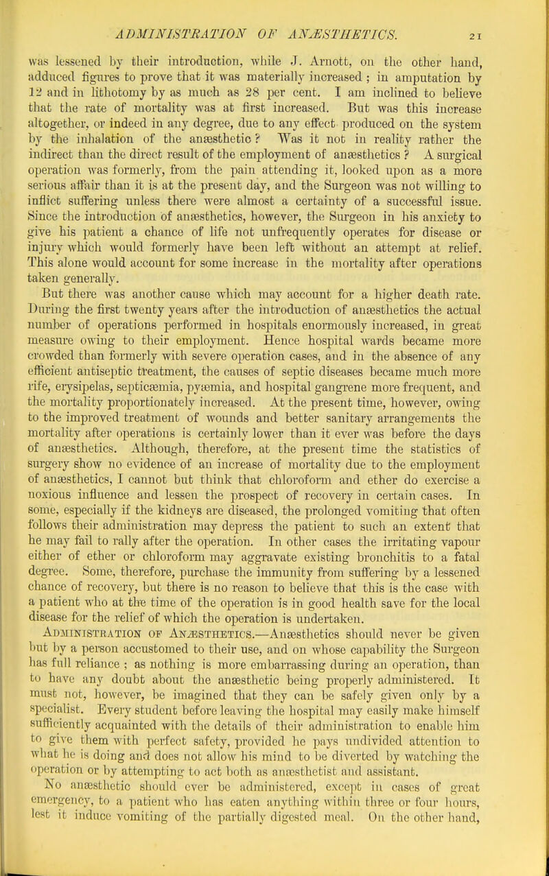 ADMINISTRATION OF ANuESTIIETICS. was lessened by their introduction, wliile J. Arnott, on tlie other liand, udduced figures to prove that it was materially increased ; in amputation by 12 and in lithotomy by as much as 28 per cent. I am inclined to believe that the rate of mortality was at first increased. But was this increase altogether, or indeed in any degree, due to any effect produced on the system by the iidialation of the aneesthetio ? Was it not in reality rather the indirect than the direct result of the employment of anaesthetics ? A surgical operation was formerly, from the pain attending it, looked upon as a more serious affair than it is at the present day, and the Surgeon was not willing to inflict suffering unless there were almost a certainty of a successful issue. Since the introduction of anaesthetics, however, the Surgeon in his anxiety to give his patient a chance of life not unfrequently operates for disease or injury which would formerly have been left without an attempt at relief. This alone would account for some increase in the mortality after operations taken generally. But there was another cause which may account for a higher death rate. During the first twenty years after the introduction of auEesthetics the actual number of operations performed in hospitals enormously increased, in great measure owing to their employment. Hence hospital wards became more crowded than formerly with severe operation cases, and in the absence of any efficient antisejDtic treatment, the causes of septic diseases became much more rife, eiysipelas, septicEemia, pytemia, and hospital gangrene more frequent, and the mortality proportionately increased. At the present time, however, owing to the improved treatment of wounds and better sanitary arrangements the mortality after operations is certainly lower than it ever was before the days of ansesthetics. Although, therefore, at the present time the statistics of surgery show no evidence of an increase of mortality due to the employment of angesthetics, I cannot but think that chlorofoim and ether do exercise a noxious influence and lessen the prospect of recovery in certain cases. In some, especially if the kidneys are diseased, the prolonged vomiting that often follows their administration may depress the patient to such an extent that he may fail to rally after the operation. In other cases the irritating vapour either of ether or chloroform may aggravate existing bronchitis to a fatal degree. Some, therefore, purchase the immunity from suffering by a lessened chance of recovery, but there is no reason to believe that this is the case with a patient who at the time of the operation is in good health save for the local disease for the relief of which the operation is undertaken. Administration op Anaesthetics.—Ansesthetics should never be given but by a person accustomed to their use, and on whose capability the Surgeon has full reliance ; as nothing is more embarrassing during an operation, than to have any doubt about the anaesthetic being properly administered. It must not, however, be imagined that they can be safely given only by a spc'ciaUst. Every student before leaving the hospital may easily make himself sufficiently acquainted with the details of their administration to enable him to give them with perfect safety, provided he pays undivided attention to what he is doing and does not allow his mind to be diverted by watching the operation or by attempting to act both as anesthetist and assistant. No anesthetic should ever be administered, exce])t in cases of great emergency, to a patient who has eaten anything within three or four liours, lest it induce vomiting of the partially digested meal. On the other hand,