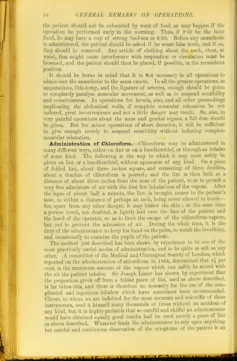 tlie patient should not be exhausted by want of f«iod, as may happen if tlie operation be performed early in the morning. Thus, if 0'30 be the hour fixed, he may have a cup of strong beef-tea at 6 30. Before any anaesthetic is administered, the patient should be asked if he wears false teeth, and if so, they should be removed. Any article of clothing about the neck, chest, oi waist, that might cause interference with respiration or circulation must be loosened, and the patient should then be placed, if possible, in the recumbent position. , It should be borne in mind that it is not necessary in all operations to administer the anaesthetic to the same extent. In all the greater opei'ations, as amputations, lithotomy, and the ligature of arteries, enough should be given to completely paralyse muscular movement, as well as to suspend sensibility and consciousness. In operations for hernia, also, and all other proceedings implicating the abdominal walls, if complete muscular relaxation be not induced, great inconvenience and not a little danger may result. So, also, in very painful operations about the anus and genital organs, a full dose should be given. But for minor operations of short duration, it will be sufficient to give enough merely to suspend sensibility without inducing complete muscular relaxation. Administration of Chloroform.—Chloroform may be administered in many different ways, either on hnt or on a handkerchief, or through an inhaler of some kind. The following is the way in which it may most safely be given on lint or a handkerchief, without apparatus of any kind. On a piece of folded lint, about three inches square, and consisting of three doubles, about a drachm of chloroform is poured; and the lint is then held at a distance of about three inches from the nose of the patient, so as to permit a very free admixture of air with the first few inhalations of the vapouj-. After the lapse of about half a minute, the lint is brought nearer to the patient's nose, to within a distance of perhaps an inch, being never allowed to touch— for, apart from any other danger, it may blister the skin ; at the same time a porous towel, not doubled, is lightly laid over the face of the patient and the hand of the operator, so as to limit the escape of the chloroform-vapom-, but not to prevent the admission of air. During the whole time, it is the duty of the administrator to keep his hand on the pulse, to watch the breathing, and occasionally to examine the pupils of the patient. The method just described has been shown by experience to be one of the most practically useful modes of administration, and to be quite as safe as any other. A committee of the Medical and Chirurgical Society of London, which reported on the administration of chloroform in 1804, determined that per cent, is the maximum amount of the vapour which can safely be mixed with the air the patient inhales. Sir Joseph Lister has shown by experiment that the proportion given off from a folded piece of lint, used as above described, is far below this, and there is therefore no necessity for the use of the com- plicated and ingenious inhalers which have sometimes been recommended. Clover, to whom we are indebted for the most accurate and scientific of these instruments, used it himself many thousands of times without an accident of any kind, but it is highly probable that so careful and skilful an administrator would have obtained equally good results had lie used merely a piece of lint as above described. Whatever leads the administrator to rely upon anything but careful and continuous observation of the symptoms (if the patient is an