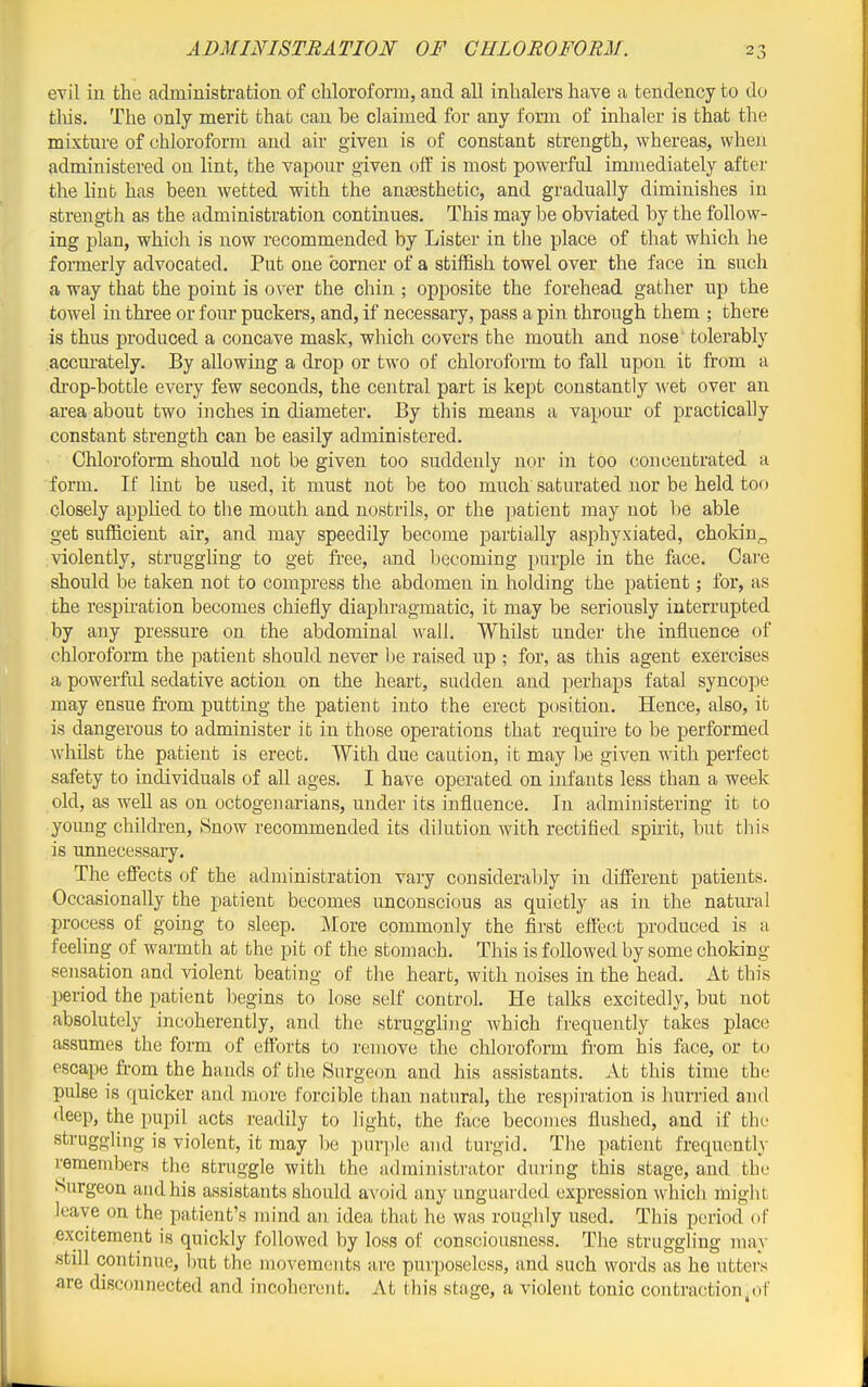 ADMINISTBATION OF CHLOROFORM. evil in the administration of chloroform, and all inhalers have a tendency to do tins. The only merit that can be claimed for any form of inhaler is that the mixture of chloroform and air given is of constant strength, whereas, when administered on lint, the vapour given off is most powerful immediately after the liub has been wetted with the anaasthetic, and gradually diminishes in strength as the administration continues. This may be obviated by the follow- ing plan, which is now recommended by Lister in the place of that which he fonnerly advocated. Put one corner of a stiffish towel over the face in such a way that the point is over the chin ; opposite the forehead gather up the towel in three or four puckers, and, if necessary, pass a pin through them ; there is thus produced a concave mask, which covers the mouth and nose tolerably accm-ately. By allowing a drop or two of chloroform to fall upon it from a drop-bottle every few seconds, the central part is kept constantly wet over an area about two inches in diameter. By this means a vapom* of practically constant strength can be easily administered. Chloroform should not be given too suddenly nor in too concentrated a form. If lint be used, it must not be too much saturated nor be held too closely appUed to the mouth and nostrils, or the patient may not be able get sufficient air, and may speedily become partially asphyxiated, chokin„ violently, struggling to get free, and l)ecoming purple in the face. Care should be taken not to compress the abdomen in holding the patient; for, as . the respiration becomes chiefly diaphragmatic, it may be seriously interrupted by any pressure on the abdominal wall. Whilst under the influence of chloroform the patient should never be raised up ; for, as this agent exercises a powerftil sedative action on the heart, sudden and perhaps fatal syncope may ensue fr-om putting the patient into the erect position. Hence, also, it is dangerous to administer ib in those operations that require to be performed whilst the patient is erect. With due caution, it may be given with perfect safety to individuals of all ages. I have operated on infants less than a week old, as well as on octogenarians, under its influence. In administering it to young chikfren, Bnow recommended its dilution with rectified spfrit, but this is unnecessary. The eflTects of the administration vary considerably in different patients. Occasionally the patient becomes unconscious as quietly as in the natural process of going to sleep. More commonly the first effect produced is a feehng of waimth at the pit of the stomach. This is followed by some choking sensation and violent beating of the heart, with noises in the head. At this period the patient begins to lose self control. He talks excitedly, but not absolutely incoherently, and the struggling which frequently takes place assumes the form of efforts to remove the chloroform ft-om his face, or to escape fr-om the hands of the Surgeon and his assistants. At this time the pulse is quicker and more forcible than natural, the respiration is hurried and deep, the pupil acts readily to light, the face becomes flushed, a,nd if the struggling is violent, it may be purple and turgid. The patient frequently remembers the struggle with the administrator during this stage, and the burgeon and his assistants should avoid any unguarded expression which might leave on the patient's mind an idea that he was roughly used. This period of excitement is quickly followed by loss of consciousness. The struggling may •stdl continue, but the movements are purposeless, and such words as he utters are disconnected and incoherent. At this stage, a violent tonic contraction^of