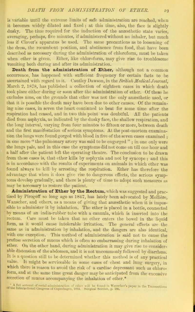 is variable until the extreme limits of safe admiuistration are reached, wheu it becomes widely dilated and fixed; at this time, also, the face is slightly dnsky. The time required for the induction of the auEesthetic state varies, averag-ing, perhaps, five minutes, if administered without an inhaler, but much less if Clover's apparatus be used. The same precautions as to loosening of the dross, tlie recumbent position, and alistinence from food, that have been described as necessary during the administration of chloroform, must be taken when ether is given. Ether, like chloroform, may give rise to troublesome vomiting both during and after its administration. Death from the administration of Ether, although not a common occurrence, has happened with sufficient fi-equency for certain facts to be ascertained with regard to it. Cautley Dawson, in the British McdicalJournal, March 2, 1878, has published a collection of eighteen cases in which death took place either during or soon after the administration of ether. Of these he excludes ume, on the grounds that ether was not the only anaesthetic used, or that it is possible the death may have been due to other causes. Of the remain- ing nine cases, in seven the heart continued to beat for some time after the respiration had ceased, and in two this point was doubtful. All the patients died from asphyxia, as indicated by the dusky face, the shallow respiration, and the long interval, varying from four minutes to fifteen or more, between death and the first manifestation of serious symptoms. At the post-mortem examina- tion the lungs were found gorged with blood in five of the seven cases examined ; in one more  the pulmonary artery was said to be engorged  ; in one only were the lungs pale, and in this case the symptoms did not come on till one hour and a half after the patient left the operating theatre. The conclusion to be drawn from these cases is, that ether kiUs by asphyxia and not by syncope ; and this is in accordance w ith the results of experiments on animals in which ether was found always to kill by arresting the respiration. Ether has therefore the advantage that wlien it does give rise to dangerous effects, the serious symp- toms develop gTadually, and there is plenty of time to adopt such measures as may be necessary to restore the patient. Administration of Ether by the Rectum, w hich was suggested and prac- tised by Pirogofl:' so long ago as 1847, has lately been advocated by MolHere, Wanscher, and others, as a means of giving that auEesthetic when it is impos- sible to administer it by inhalation. The ether is placed in a bottle, connected by means of an india-rubber tube with a cannula, which is inserted into the rectum. Care must be taken that no ether enters the bowel in the liquid form, as it would cause intolerable irritation. The general effects are the same as in administration by inhalation, and the dangers are also identical, with one excepti(jn. Tliis method of administration is said not to cause the profiise secretion of mucus \v'hich is often so embarrassing during inhalation of ether. On the other hand, during administration it may give rise to cousidei- able distension of the abdomen, and it is not uncommonly followed by diatThoeft. It is a question still to be determined whether this method is of any practical value. It might be serviceable in some cases of (^hest and lung surgery, in which there is reason to avoid the risk of a cardiac; depressant sucli as chloro- form, and at the same time gi-eat danger may be iinticipated from the excessive secretion of inucus accompanying the inhalation of ether.* '^''''nt '''nctiil niliiiiiiistnitii f cIIht will 1k^ ruiiiul in Wiiiisclicr'.s jiaper in the Tniii,siictii)iis or the Iiitcrujitioiml Coiigrc.su of CojicMilmK Singical Hwitioii, p. 180.