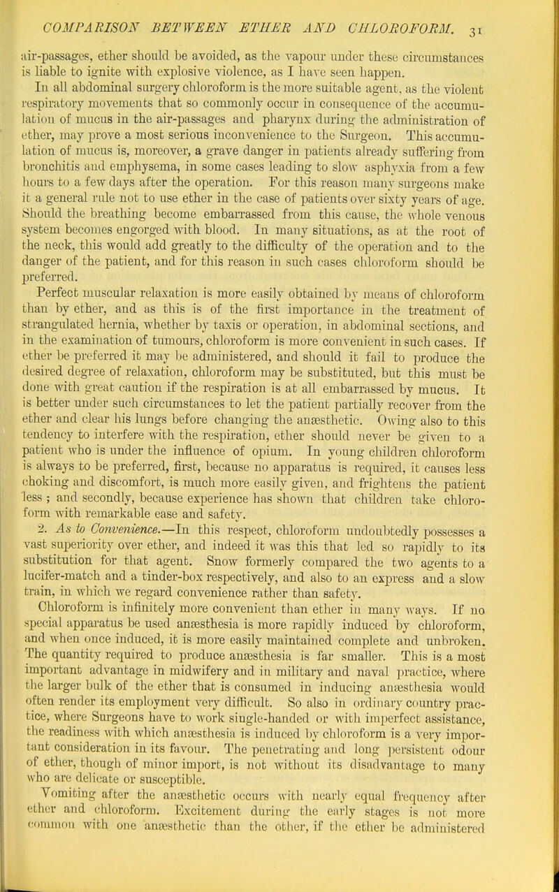 air-passages, ether should be avoided, as the vapour under these cii'cumstauces is liable to ignite with explosive violence, as I have seen happen. In all abdominal surgery chloroform is the more suitable agent, as the violent respiratory movements that so commonly occur in consequence of the accumu- lation of mucus in the air-passages and pharynx during the administration of ether, may prove a most serious inconvenience to the Surgeon. This accumu- lation of mucus is, moreover, a grave danger in patients already suiferiug fi-om bronchitis and emphysema, in some cases leading to sIoav asphyxia from a few liours to a few days after the operation. For this reason many surgeons make it a general rule not to use ether in the case of patients over sixty years of age. Should the breathing become emban-assed from this cause, the whole venous system becomes engorged with blood. In many situations, as at the root of the neck, this would add greatly to the difficulty of the operation and to the danger of the patient, and for this reason in such cases chloroform should be preferred. Perfect muscular relaxation is more easily obtained by means of chloroform than by ether, and as this is of the first importance in the treatment of strangulated hernia, whether by taxis or operation, in abdominal sections, and in the examination of tumours, chloroform is more convenient in such cases. If ether be preferred it may be administered, and should it fail to produce the desired degree of relaxation, chloroform may be substituted, but this must be done with great caution if the respiration is at all embarrassed by mucus. It is better under such circumstances to let the patient partially recover from the ether and clear his lungs before changing the auEesthetic. 0^ving also to this tendency to interfere with the respiration, ether should never be given to a patient who is under the influence of opium. In young children chloroform is always to be preferred, first, because no apparatus is required, it causes less choking and discomfort, is much more easily given, and frightens the patient less ; and secondly, because experience has shown that children take chloro- form with remarkable ease and safety. 2. As to Convenience.—In this respect, chloroform undoubtedly possesses a vast superiority over ether, and indeed it Avas this that led so rapidly to its substitution for that agent. Snow formerly compared the two agents to a lucifer-match and a tinder-box respectively, and also to an express and a slow train, in which we regard convenience rather than safety. Chloroform is infinitely more convenient than ether in many ^A-ays. If no special apparatus be used ansesthesia is more r-apidly induced by chloroform, and when once induced, it is more easily maintained complete and unbroken. The quantity required to produce ana3sthesia is far smaller. This is a most important advantage in midwifery and in military and naval practice, where the larger bulk of the ether that is consumed in inducing auEesthesia would often render its employment veiy difficult. So also in ordinary country prac- tice, where Surgeons have to work single-handed or with imperfect assistance, the readiness with which aneesthesia is induced V)y chloroform is a very impor- tant consideration in its favour. The penetrating and long persistent odour of ether, though of minor import, is not without its disadvantage to many who are delicate or susceptible. Vomiting after the anassthetic occurs with nearly equal frequency after ether and chloroform. Excitement during the early stages is not more (;f>nunnn with one aneesthetic than the Other, if the ether be administered