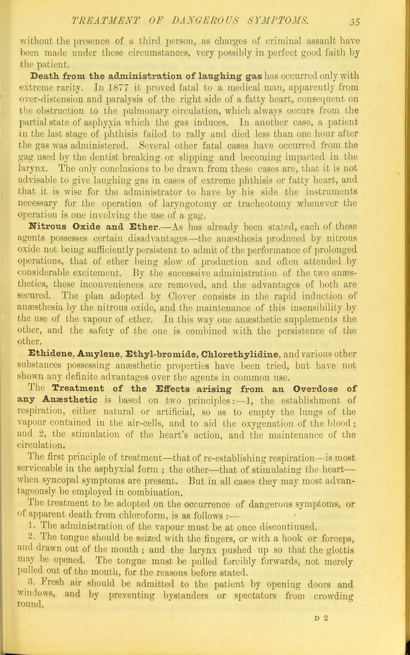 Avithout the presence of a tliird person, as charges of criminal assault have been made under these circumstances, very possibly in perfect good faith by the patient. Death from the administration of laughing gas has occurred only with extreme rarity. In 1877 it proved fatal to a medical man, apparently from over-distension and paralysis of the right side of a fatty heart, consequent on the obstruction to the pulmonary circulation, which always occurs from the jDartial state of asphyxia which the gas induces. In another case, a patient in the last stage of phthisis failed to rally and died less than one hour after the gas was administered. Several other fatal cases have occurred from the gag used by the dentist breaking or slipping and becoming impacted in the larynx. The only conclusions to be drawn from these cases are, that it is not advisable to give laughing gas in cases of extreme phthisis or fatty heart, and that it is wise for the administrator to have by his side the instruments necessary for the operation of laryngotomy or tracheotomy whenever the operation is one involving the use of a gag. Nitrous Oxide and Ether.—As has already been stated, each of these agents possesses certain disadvantages—the anaesthesia produced by nitrous oxide not being sufficiently persistent to admit of the performance of prolonged operations, that of ether being slow of production and often attended by considerable excitement. By the successive administration of the two anses- thetics, these inconveniences are removed, and the advantages of both are secured. The plan adopted by Clover consists in the rapid induction of aneesthesia by the nitrous oxide, and the maintenance of this insensibility by the use of the vapour of ether. In this way one auEesthetic supplements the other, and the safety of the one is combined with the persistence of the other. Ethidene, Amylene, Ethyl-bromide, Chlorethylidine, and various other substances possessing anassthetic properties have been tried, but have not shown any definite advantages over the agents in common use. The Treatment of the Effects arising from an Overdose of any Anaesthetic is based on two principles:—1, the establishment of respiration, either natural or artificial, so as to empty the lungs of the vapour contained in the air-cells, and to aid the oxygenation of the blood; and 2, the stimulation of the heart's action, and the maintenance of the circulation. The first principle of treatment—that of re-establishing respiration—is most serviceable in the asphyxial form ; the other—that of stimulating the heart— wlien syncopal symptoms are present. But in all cases they may most advan- tageously be employed in combination. The treatment to be adopted on the occurrence of dangerous symptoms, or of apparent death from chloroform, is as follows :— 1. The administration of the vapour must be at once discontinued. 2. The tongue should be seized with the fingers, or with a hook or forceps, and drawn out of the mouth ; and the larynx pushed up so that the glottis may be opened. The tongue must be pulled forcibly forwards, not merely pulled out of the mouth, for the reasons before stated. 3. Fresh air should be admitted to the patient by opening doors and wnidows, and by preventing bystanders or spectators from crowding round. D 2