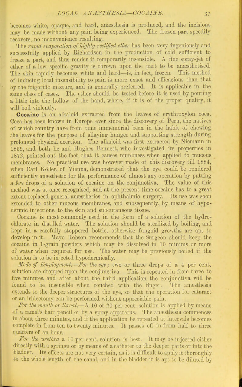 becomes white, opaque, and hard, anaesthesia is produced, and the incisions may be made without any pain being experienced. The frozen part speedily recovers, no inconvenience resulting. The rapid evaporaiion of highly rectified ether has been very ingeniously and successfully applied by Richardson in the production of cold sufficient to freeze a part, and thus render it temporarily insensible. A fine spray-jet of ether of a low specific gravity is thrown upon the part to be antesthetiscd. The skin rapidly becomes white and hard—is, in fact, ft-ozen. This method of inducing local insensibility to pain is more exact and efficacious than that by the frigorific mixture, and is generally preferred. It is applicable in the same class of cases. The ether should be tested before it is used by pourhig a little into the hollow of the hand, where, if it is of the proper quality, it will boil violently. Cocaine is an alkaloid extracted from the leaves of erythroxylon coca. Coca has been known in Europe ever since the discovery of Peru, the natives of which country have from time immemorial been in the habit of chewing the leaves for the purpose of allaying hunger and supporting strength dming prolonged physical exertion. The alkaloid was first extracted by Niemann in 1859, and both he and Hughes Bennett, who investigated its properties in 1872, pointed out the fact that it causes numbness when applied to mucous jnembranes. No practical use was however made of this discovery till 1884, when Carl Koller, of Vienna, demonstrated that the eye could be rendered sufficiently antesthetic for the performance of almost any operation by putting a few drops of a solution of cocaine on the conjunctiva. The value of this method was at once recognised, and at the present time cocaine has to a great extent replaced general ansesthetics in ophthalmic surgery. Its use was soon extended to other mucous membranes, and subsequently, by means of hypo- dermic injections, to the skin and subcutaneous tissue. Cocaine is most commonly used in the form of a solution of the hydro- chlorate in distilled water. The solution should be sterilized by boiling, and kept in a carefully stoppered bottle, otherwise fungoid growths are apt to develop in it. Mayo Eobson recommends that the Surgeon should keep the cocaine in 1-grain powders which may be dissolved in 10 minims or more of water when required for use. The water may be previously boiled if the solution is to be injected hypodermically. Mode of Employment.—For the eye; two or three drops of a 4 per cent, solution are dropped upon the conjunctiva. This is repeated in from three to five minutes, and after about the third application the conjunctiva will be found to be insensible when touched with the finger. The anaesthesia extends to the deeper structures of the eye, so that the operation for cataract or an iridectomy can be performed without appreciable pain. For the mouth or throat.—A 10 or 20 per cent, solution is applied by means of a camel's hair pencil or by a sju'ay apparatus. The an.iesthesia commences in about three minutes, and if the application be repeated at intervals becomes complete in from ten to twenty minutes. It passes oft in from half to three quarters of an hour. For the urethra a 10 per cent, solution is best. It may be injected either directly with a syringe or by means of a catheter to the deeper parts or into the bladder. Its effects are not very certain, as it is difficult to apply it thoroughly to the whole length of the canal, and in the bladder it is apt to be diluted by