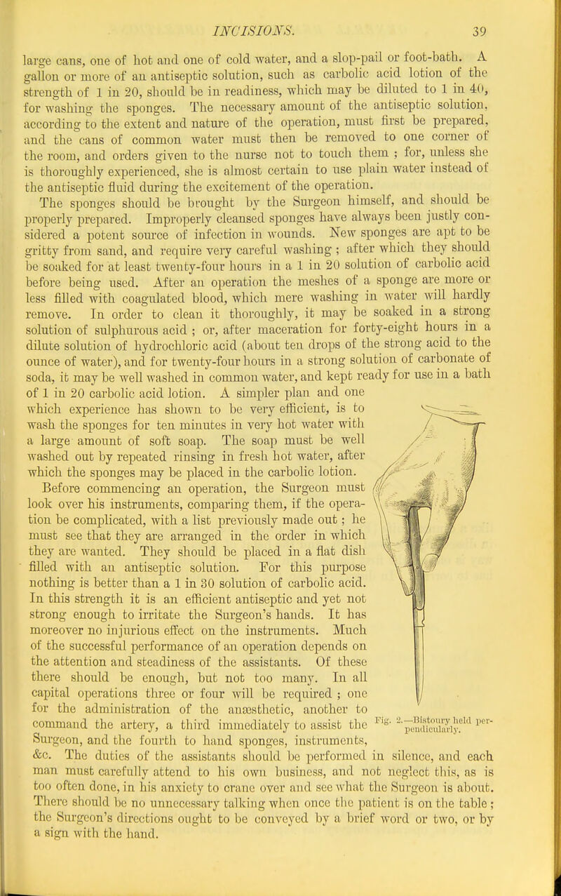 large cans, one of hot and one of cold water, and a slop-pail or foot-bath. A gallon or more of an antiseptic solution, such as carbolic acid lotion of the strength of 1 in 20, should be in readiness, which may be diluted to 1 in 40, for washing the sponges. The necessary amount of the antiseptic solution, according to the extent and nature of the operation, must first be prepared, and the cans of common water must then be removed to one corner of the room, and orders given to the nurse not to touch them ; for, unless she is thoroughly experienced, she is almost certain to use plain water instead of the antiseptic fluid during the excitement of the operation. The sponges should be brought by the Surgeon himself, and should be properly prepared. Improperly cleansed sponges have always been justly con- sidered a potent source of infection in wounds. New sponges are apt to be gritty from sand, and require very careful washing ; after which they should be soaked for at least twenty-four houi-s in a 1 in 20 solution of carbolic acid before being used. After an operation the meshes of a sponge are more or less filled with coagulated blood, which mere washing in water will hardly remove. In order to clean it thoroughly, it may be soaked in a strong solution of sulphurous acid ; or, after maceration for forty-eight hours in a dilute solution of hydrochloric acid (about ten drops of the strong acid to the ounce of water), and for twenty-four hours in a strong solution of carbonate of soda, it may be well washed in common water, and kept ready for use in a bath of 1 in 20 carbolic acid lotion. A simpler plan and one which experience has shown to be very efficient, is to wash the sponges for ten minutes in very hot water with a large amount of soft soap. The soap must be well washed out by repeated rinsing in fresh hot water, after which the sponges may be placed in the carbolic lotion. Before commencing an operation, the Surgeon must look over his instruments, comparing them, if the opera- tion be complicated, with a list previously made out; he must see that they are arranged in the order in which they are wanted. They should be placed in a fiat dish filled with an antiseptic solution. For this pm'pose nothing is better than a 1 in 30 solution of carbolic acid. In this strength it is an efficient antiseptic and yet not strong enough to irritate the Surgeon's hands. It has moreover no injurious eft'ect on the instruments. Much of the successful performance of an operation depends on the attention and steadiness of the assistants. Of these there should be enough, but not too many. In all capital operations three or four will be required ; one for the administration of the anassthetic, another to command the artery, a third immediately to assist the Surgeon, and the fourth to hand sponges, instruments, &c. The duties of the assistants should be performed in silence, and each man must carefully attend to his own busmess, and not neglect this, as is too often done, in his anxiety to crane over and see what the Surgeon is about. There should be no unnecessary talking when once the patient is on the table ; the Sm-gcon's directions ought to be conveyed by a brief word or two, or by a sign with the hand. .—Bistoury Iield IJiiutUculiuiy. per-