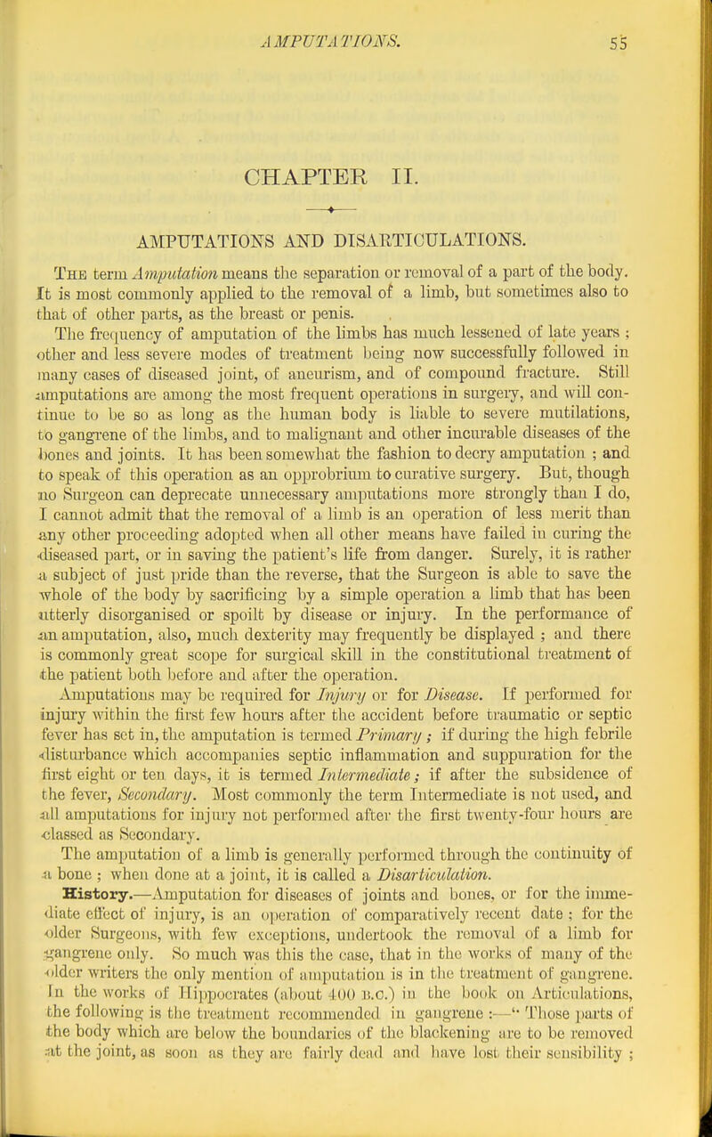 CHAPTER II. AMPUTATIONS AND DISAETICULATIONS. The term AmputationmBwas, tlie separation or removal of a part of the body. It is most commonly applied to the removal of a limb, but sometimes also to that of other parts, as the breast or penis. The frequency of amputation of the limbs has much lessoned of late years ; other and less severe modes of treatment being now successfully followed in many cases of diseased joint, of aneurism, and of compound fracture. Still iimputations are among the most frequent operations in surgeiy, and will con- tinue to be so as long as the human body is hable to severe mutilations, to gangi-ene of the limbs, and to malignant and other incurable diseases of the bones and joints. It has been somewhat the fashion to decry amputation ; and to speak of this operation as an opprobrium to curative surgery. But, though no Surgeon can deprecate unnecessary amputations more strongly than I do, I cannot admit that the removal of a limb is an operation of less merit than any other proceeding adopted when all other means have failed iu curing the •diseased part, or in saving the patient's life from danger. Surely, it is rather A subject of just pride than the reverse, that the Surgeon is able to save the whole of the body by sacrificing by a simple operation a limb that han been utterly disorganised or spoilt by disease or injury. In the performance of amputation, also, much dexterity may frequently be displayed ; and there is commonly great scope for surgical skill m the constitutional treatment of the patient both Ijefore and after the operation. Amputations may be required for Injury or for Disease. If performed for injmy within the first few hours after the accident before traumatic or septic fever has set in, the amputation is termed Primary; if during the high febrile <<li8turbance which accompanies septic inflammation and suppuration for the first eight or ten days, it is termed Iniermediate; if after the subsidence of the fever. Secondary. Most commonly the term Intermediate is not used, and sill amputations for injury not performed after the first twenty-four hours are •classed as Secondary. The amputation of a limb is generally performed through the continuity of ■51 bone ; when done at a joint, it is called a Disarticulation. History.—Amputation for diseases of joints and bones, or for the imme- diate ellect of injury, is an o])eration of comparatively I'ecent date : for the •older Surgeons, with few exceptions, undertook the removal of a limb for •gangrene only. So much was this the case, that in the works of many of the •older writers the only menti(jn of amputation is in the treatment of gangrene. In the works of Hippocrates (about 400 B.o.) iu the book on Articulations, the following is the treatment recommended in gangrene :—Those jjarts of the body which are below the boundaries of the blackening are to be removed .•at the joint, as soon as they are fairly dead and have lost their sensibility ;