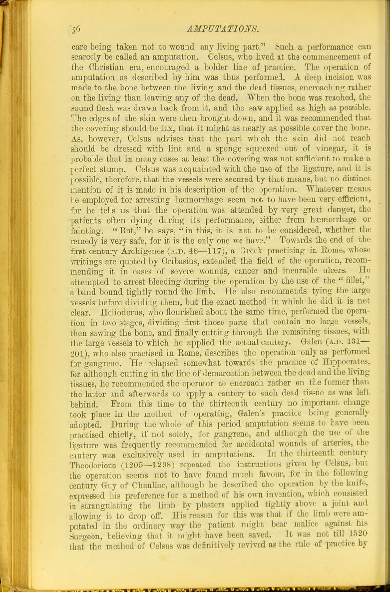 care being takeu not to wound any living part, Such a performance can scarcely be called an amputation. Celsus, who lived at the commencement of the Christian era, encouraged a bolder line of practice. The operation of amputation as described by him was thus performed. A deep incision was made to the bone between the living and the dead tissues, encroaching rathei* oil the living than leaving any of the dead. When the lione was reached, the sound flesh Avas drawn back from it, and the saw applied as high as possible. The edges of the skin were then brought down, and it was recommended that the covering should be lax, that it might as nearly as possible cover the bone. As, however, Celsus advises that the part which the skin did not reach should be dressed with lint and a sponge squeezed out of vinegar, it is probable that in many cases at least the covering was not sufficient to make a perfect stump. Celsus was acquainted with the use of the ligature, and it is possible, therefore, that the vessels were secured by that means, but no distinct mention of it is made in his description of the operation. Whatever means lie employed for arrestiiig hasmorrhage seem not to have been very efl&cient, tor he tells us that the operation was attended by very great danger, the patients often dying during its performance, either from haemorrhage or fainting.  But, he says,  in this, it is not to be considered, whether the remedy is very safe, for it is the only one we have. Towards the end of the first century Archigenes (a.d. 48—117), a Greek practisiag in Eome, whose Avritings are quoted ))y Oribasius, extended the field of the operation, recom- mending it in cases of severe wounds, cancer and incurable ulcers. He attempted to arrest bleeding during the operation by the use of the  fillet, a band bound tightly round the limb. He also recommends tying the large vessels before dividing them, but the exact method in which he did it is not clear. Heliodorus, who flourished about the same time, performed the opera- tion in two stages, dividing first those parts that contain no large vessels, then sawing the bone, and finally cutting through the remaining tissues, with the large vessels to whicli he applied the actual cautery, (lalen (a.h. 131— 201), who also practised in Eome, describes the operation only as porfoiTued for gangrene. He relapsed somewhat towards' the practice of Hippocrates, for although cutting in the hne of demarcation between the dead and the living tissues, he recommended the operator to encroach rather on the former than the latter and afterwards to apply a cautery to such dead tissue as was left behind. From this time to the thirteenth century no important change took place in the method of operating, Galen's practice being generally adopted. During the Avhole of tliis period amputation seems to have been practised chiefly, if not solely, for gangrene, and although the use of the ligature was frequently recommended for accidental Avounds of arteries, the cautery was exclusively used in amputations. In the thirteenth ccaitury Theodoricus (1205—12!)8) repeated the instructions given by Celsus, but the operation seems not to have found much favour, for in the folloAving century Guy of Chauliac, although he described the operation by the knife, expressed his preference for a method of his OAvn invention, which consisted in strangulating the limb by plasters applied tightly above a joint and allowing it to drop off*. His reason for this was that if the limb were am- putated in the ordinary way the patient might bear mahce against hi.s Surgeon, believing that it might have been saved. It was not till 1520 that the method of Celsns was definitively revived as the rule of practice by