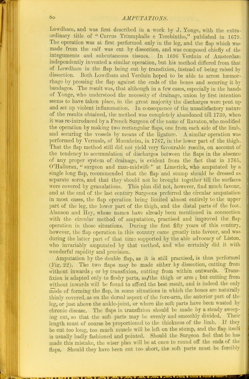 Lowdbam, and was first described in a work by J, Yonge, with the extra- ordinary title of  Currus Triumphah's e Terebintho, pubh'shed in \GV.i. The operation was at first performed only in the leg, and tlie flap which wa^ made from the calf was cut by dissection, and was composed chiefly of the integuments and subcutaneous tissues. In 1696 Verduin of Amsterdam independently invented a similar operation, but his method differed from that of Lowdham in the flap being cut by transfixion, instead of being raised by dissection. Both Lowdliam and Verduin hoped to be able to an-est haamor- rhage by pressing the flap against the ends of the bones and securing it by bandages. The result was, that although in a few cases, especially in the hands of Yonge, Avho understood the necessity of drainage, union by first intention seems to have taken place, in the great majority the dischai-ges were pent u]> and set up violent inflammation. In consequence of the unsatisfactory nature of the results obtained, the method was completely abandoned till 1739, when it was re-introduced by a French Surgeon of the name of Ravaton, who modified the operation by making two rectangular flaps, one from each side of the limb, and securing the vessels by means of the ligature. A similar operation was performed by Vermale, of Mnnnheim, in 1767, in the lower part of the thigh. That the flap method still did not yield very favourable results, on account of the tendency to accumulation of discharges between the flaps in the absence of any jDroper system of di-ainage, is evident from the fact that in 1765. O'Halloran,  surgeon and man-midwife  at Limerick, who amputated by a single long flap, recommended that the flap and stump should be dressed as separate sores, and that they should not be brought together till the surfaces were covered by granulations. This plan did not, however, find much favour, and at the end of the last century Surgeons preferred the circular amputation in most cases, the flap operation being limited almost entirely to the upper part of the leg, the lower part of the thigh, and the distal parts of the foot. Alanson and Hey, whose names have already been mentioned in connection with the circular method of amputation, practised and improved the flap operation in those situations. During the first fifty years of this century, however, the flap operation in this country came greatly into favour, and was during the latter part of that time supported by the able advocacy of Liston. who invariably amputated by that method, and who certainly did it with wonderful rapidity and precision. Amputation by the double flap, as it is still practised, is thus porformeii (Fig. 22). The two flaps may be made either by dissection, cutting from vvithout inwards ; or by transfixion, cutting fi-om within outwards. Trans- fixion is adapted only to fleshy parts, as/the thigh or arm ; but cutting from wi_thout inwards will be found to afford the best result, and is indeed the only mode of forming the flap, in some situations in which the bones arc naturally thinly covered, as on the dorsal aspect of the fore-arm, the anterior part of thr leg, or just above the ankle-joint, or where the soft parts have been wasted by chronic disease. The flaps in transfixion should be made by a steady sweep- ing cut, so that the soft parts may be evenly and smoothly divided. Their length must of coui'se be proportioned to the thickness of the limb. If they be cut too long, too much muscle will be left on the stump, and the flap itself is usually badly fashioned and pointed. Should the Surgeon feel that he hits made this mistake, the wiser plan will be at once to round off the ends of the flaps. Should they have been cut too short, the soft parts must be forcibly