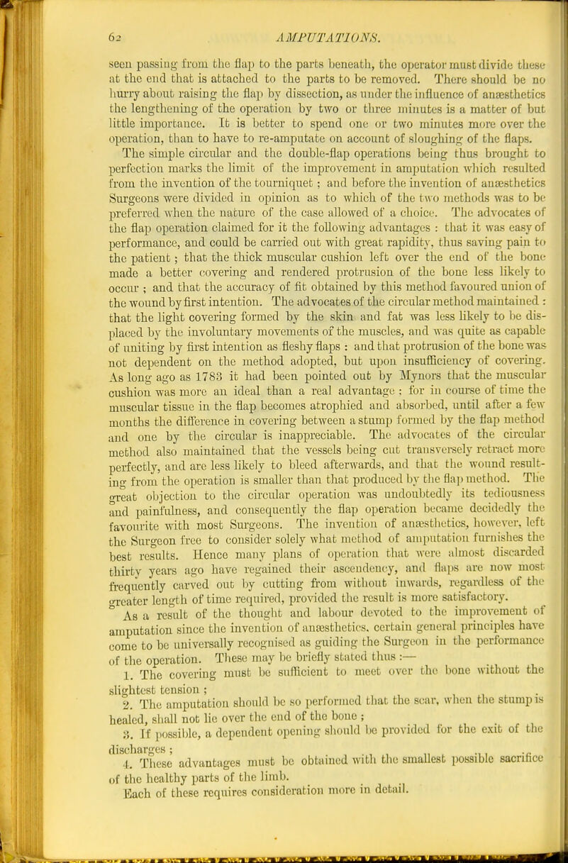seen passing from the flap to the parts beneatli, the operator must divide these at the end that is attached to the parts to be removed. There should be no lim-ry about raising the flap by dissection, as under the influence of anajsthetics the lengthening of the operation by two or three minutes is a matter of but little importance. It is better to spend one or two minutes more over the operation, than to have to re-amputate on account of sloughing of the flaps. The simple circular and the double-flap operations being thus brought to perfection marks the limit of the improvement in amputation wliich resulted from the invention of the tourniquet; and before the invention of ausesthetics Surgeons were divided in opinion as to which of the tw o methods was to be preferred when the nature of the case allowed of a choice. The advocates of the flap operation claimed for it the following advantages : that it was easy of performance, and could be carried out with great rapidity, thus saving pain to the patient; that the thick muscular cushion left over the end of the bone made a better covering and rendered protrusion of tlie bone less likely to occm; and that the accuracy of fit obtained by this method favoured union of the wound by first intention. The advocates of the circular method maintai ned : that the light covering formed by the skin and fat was less likely to Ije dis- placed by the involuntary movements of the muscles, and was quite as capable of uniting by first intention as fleshy flaps : and that protrusion of the bone was not dependent on the method adopted, but upon insufficiency of covering. As long ago as 1783 it had been pointed out by Mynors that the muscular cushion was more an ideal than a real advantage ; for in com-se of time the muscular tissue in the flap becomes atrophied and absorbed, untU after a few months the difference in covering between a stump formed by the flap method and one by the circular is inappreciable. The advocates of the circular method also maintained that the vessels being cut transversely retract more perfectly, and arc less likely to bleed afterAvards, and that the wound result- ing from the operation is smaller than that produced by the flajnnethod. The oreat objection to the circular operation was undoubtedly its tediousness and painfulness, and consequently the flap operation became decidedly the favourite with most Surgeons. The invention of anaesthetics, however, left the Surgeon free to consider solely what method of amputation furnishes the best results. Hence many plans of operation that Avere almost discarded thirty years ago have regained their asceudency, and flaps are noAV most frequently carved out by cutting fi-om without iuAvards, regardless of the oTcater length of time required, provided the result is more satisfactory. * As a result of the thougiit and labour devoted to the improA^ement of amputation since the invention of anaesthetics, certain general principles have come to be universally recognised as guiding the Surgeon in the performance of the operation. These may be briefly stated thus :— 1. The covering must be siifficient to meet over the bone without the sUghtest tension ; ... 2. The amputation should be so performed that the scar, when the stump is healed, shall not lie over the end of the bone ; 3. If possible, a dependent opening should be provided for the exit of the discharges; „ , •,, a 4. Tlicse advantages must be obtamed with the smallest possible sacriface of the healthy parts of the limb. Each of these requires consideration more in detail.