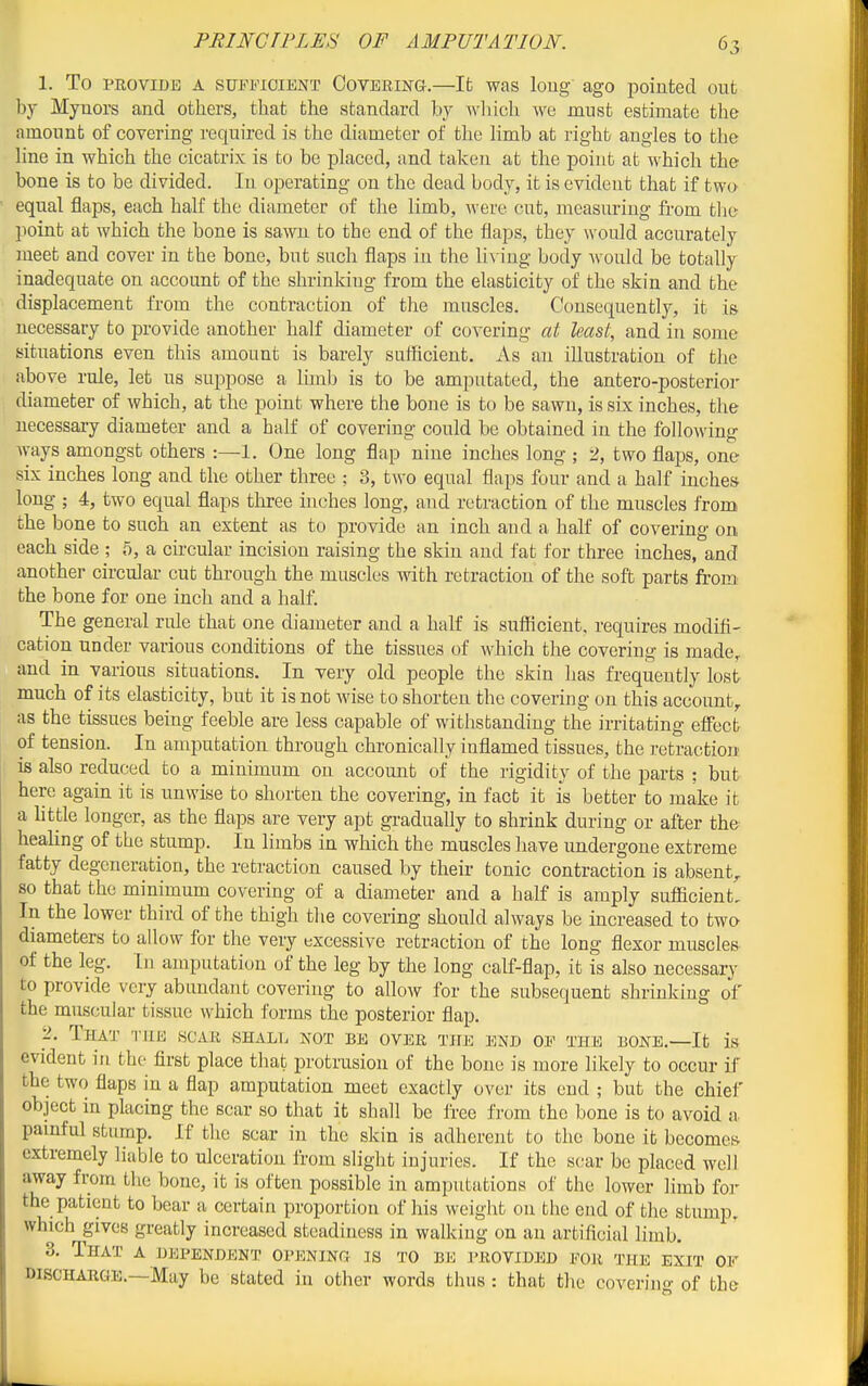 1. To PROVIDE A SUFFICIENT COVERING.—Ifc was loiig' ago pointed out by Myuors and others, that the standard by which we must estimate the amount of covering required is the diameter of the hmb at right angles to the hue in which the cicatrix is to be pLaced, and taken at the point at whicli the bone is to be divided. In operating on the dead body, it is evident that if two equal flaps, each half the diameter of the limb, ^vere cut, measuring from the point at which the bone is sawn to the end of the flaps, they would accurately meet and cover in the bone, but such flaps in the liA ing body would be totally inadequate on account of the shrinking from the elasticity of the skin and the displacement from the contraction of the muscles. Consequently, it is necessary to provide another half diameter of covering at least, and in some situations even this amount is barely suificient. As an illustration of the above rule, let us suppose a lunb is to be amputated, the antero-posterior diameter of which, at the point where the bone is to be sawn, is six inches, the necessary diameter and a half of covering could be obtained in the following ways amongst others :—1. One long flap nine inches long ; 2, two flaps, one six inches long and the other three ; 3, two equal flaps four and a half inches long ; 4, two equal flaps three inches long, aud retraction of the muscles fromi the bone to such an extent as to provide an inch and a half of covering on each side ; 5, a circular incision raising the skin and fat for three inches, and another circular cut through the muscles with retraction of the soft parts from the bone for one inch and a half. The general rule that one diameter and a half is sufficient, requires modifi- cation under various conditions of the tissues of which the covering is made, and in various situations. In very old people the skin has frequently lost much of its elasticity, but it is not wise to shorten the covering on this account,, as the tissues being feeble are less capable of withstanding the irritating elfect of tension. In amputation through chronically inflamed tissues, the retraction is also reduced to a minimum on account of the rigidity of the parts ; but here again it is unwise to shorten the covering, in fact it is better to make it a httle longer, as the flaps are very apt gradually to shrink during or after the healing of the stump. In limbs in which the muscles have undergone extreme fatty degeneration, the retraction caused by their tonic contraction is absent^ so that the minimum covering of a diameter and a half is amply sufficient. In the lower third of the thigh the covering should always be increased to two diameters to allow for the very excessive retraction of the long flexor muscles of the leg. In amputation of the leg by the long calf-flap, it is also necessary to provide very abundant covering to allow for the subsequent shrinking of the muscular tissue which forms the posterior flap. 2. That the scar SHALii not be over the end of the bone.—It is evident in the first place that protrusion of the bone is more likely to occur if the two flaps in a flap amputation meet exactly over its end ; but the chief object in placing the scar so that it shall be free from the bone is to avoid a pamful stump. If the scar in the skin is adherent to the bone it becomct^ extremely liable to ulceration from slight injuries. If the scar be placed well away fi-om the bone, it is often possible in amputations of the lower limb for the patient to bear a certain proportion of his weight on the end of the stump, which gives greatly increased steadiness in walking on an artificial limb. 3. That a dependent opening is to be provided for the exit or DISCHARGE.—May be stated in other words thus : that the coverino- of the