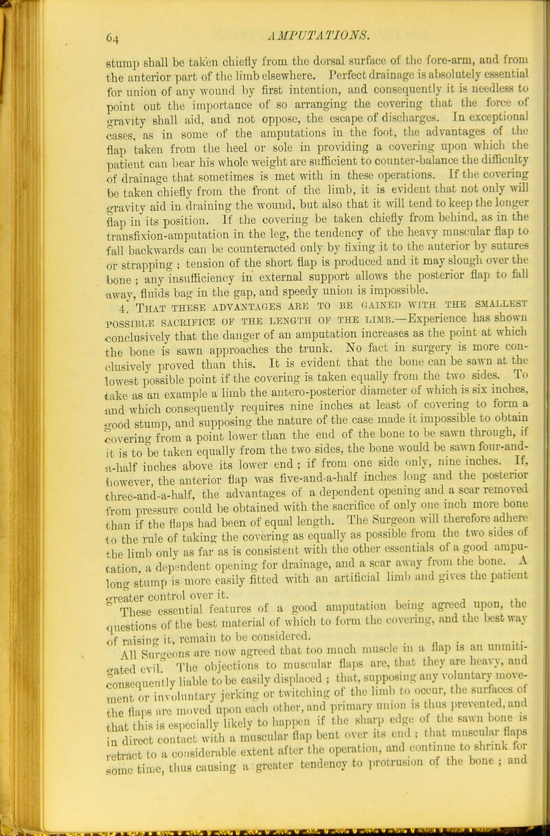 stump shall be taken oliiefly from the dcjrsal surface of the fore-arm, and from the anterior part of the limb elsewhere. Perfect drainage is absolutely essential for union of any Avound by first intention, and consequently it is needless to point out the importance of so arranging the covering that the force of gravity shall aid, and not oppose, the escape of discharges. In exceptional cases, as in some of the amputations in the foot, the advantages of the flap taken from the heel or sole in providing a covering upon which the patient can bear his whole weight are sufficient to counter-balance the difficulty of drainage that sometimes is met with in these operations. If the covering be taken chiefly from the front of the limb, it is evident that not only will o-raAdty aid in draining the wound, but also that it will tend to keep the longer flap in its position. If the covering be taken chiefly from behind, as in the transfixion-amputation in the leg, the tendency of the heavy muscular flap to fall backwards can be counteracted only by fixing it to the anterior by sutures or strapping ; tension of the short flap is produced and it may slough over the bone ; any insufficiency in external support allows the posterior flap to fall away,'fluids bag in the gap, and speedy union is impossible. 4. That these advai^tages are to be gained avith the smallest POSSIBLE SACRIFICE OF THE LENGTH OF THE LIMB.—Experience has shown conclusively that the danger of an amputation increases as the point at which the bone is sawn approaches the trunk. No fact in surgery is more con- clusively proved than this. It is evident that the bone can be sawn at the lowest possible point if the covering is taken equally from the two sides. To take as an example a limb the antero-posterior diameter of which is six inches, tmd which consequently requires nine inches at least of covering to form a .)-ood stump, and supposing the nature of the case made it impossible to obtain Joverino- from a point lower than the end of the bone to be sawn tlirough, if it is to be taken equally from the two sides, the bone would be sawn four-and- >i-half inches above its lower end ; if from one side only, nine inches. If, however, the anterior flap was five-and-a-half inches long and the posterior three-and-a-half, the advantages of a dependent opening and a scar removed from pressure could be obtained with the sacrifice of only one inch more bone than if the flaps had been of equal length. The Surgeon wiU therefore adhere to the rule of taking the covering as equally as possible from the two sides of the limb only as far as is consistent with the other essentials of a good ampu- tation a dependent opening for drainage, and a scar away from the bone. A long stump is more easily fitted with an artificial liml) and gives the patient ^rreker control over it. . , . j 4.1 These essential features of a good amputation being agreed upon, the questions of the best material of which to form the covering, and the best way of raising it, remain to be considered. , All Sin-eons are now agreed that too much muscle m a flap is an unmiti- <rated evil''' The objections to muscular flaps are, that they are heavy, and consequently liable to be easily displaced ; that, supposing any voluntaiT move- ment or involnntary jerking or twitching of the limb to occur, the surfaces of Ihe flaps are moved upon each other, and primary union is thus preven ed, and hat this is especially likely to happen if the sharp e.lge of the ^awn bone is n direct contact with a muscular flap bent over its end ; that mnscular flaps etract to a considerable extent after the operation, and continue to shrink for Xe time, thus causing a greater tendency to protrusion of the bone ; and