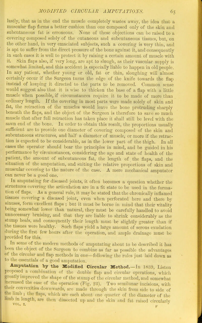 lastly, that as in the end the muscle completely wastes away, the idea that a muscular flap forms a better cushion than one composed only of the skin and subcutaneous fat is erroneous. None of these objections can be raised to a covering composed solely of the cutaneous and subcutaneous tissues, but, on the other hand, in very emaciated subjects, such a covering is very thin, and is apt to sulfer from the direct pressure of the bone against it, and consequently in such cases it is well to protect it by raising a certain amount of muscle with it. Skin flaps also, if very long, are apt to slough, as their vascular supply is somewhat limited, and this accident is especially liable to happen in old people. In any patient, whether young or old, fat or thin, sloughing will almost certainly occur if the Surgeon turns the edge of the knife towards the flap instead of keeping it directed to the parts to be removed. Common sense would suggest also that it is ^v'ise to thicken the base of a flap with a little muscle when possible, if circumstances recpiire it to be made of more than ordinary length. If the covering in most parts were made solely of skin and fat, the retraction of the muscles would leave the bone protruding sharply beneath the flaps, and the object of the Surgeon is therefore to save so much muscle that after full retraction has taken place it shall still be level with the sawn end of the bone. In order to obtain this result, the proportions usually sufficient are to provide one diameter of covering composed of the skin and subcutaneous structm-es, and half a diameter of muscle, or more if the retrac- tion is expected to be considerable, as in the lower part of the thigh. In all cases the operator should bear the principles in mind, and be guided in his performance by circumstances, considering the age and state of health of the patient, the amount of subcutaneous fat, the length of the flaps, and the situation of the amputation, and suiting the relative proportions of skin and muscular covering to the nature of the case. A mere mechanical amputator can never be a good one. In amputating for diseased joints, it often becomes a question whether the structures covering the articulation are in a fit state to be used in the forma- tion of fiaps. As a general rule, it may be stated that the chronically inflamed tissues covering a diseased joint, even when perforated here and there by sinuses, foim excellent flaps ; but it must be borne in mind that their vitality being somewhat lower than natural, they must be carefully handled to avoid unnecessary bruising, and that they are liable to shrink considerably as the stump heals, and consequently their length must be slightly greater than if the tissues were healthy. Such flaps yield a large amount of serous exudation during the first few hours after tlie operation, and ample drainage must be provided for this. In some of the modern methods of amputating about to be described it has been the object of the Surgeon to combine as far as possible the advantages of the circular and flap methods in one—following the rules just laid down as to the essentials of a good amputation. Amputation by the Modified Circular Method.—In 183'J, Listen proposed a combination of the doul)le flap and circular operations, which greatly improved the shape of the stump of the circular method, and somewhat increased the ease of tlie operation (Fig. 23). Two semilunar incisions, with their convexities downwards, are made through tlic skin from side to side of the limb ; the flaps, which are each about one quarter of the diameter of the nmb in length, are then dissected up and the skin and fat raised circularly