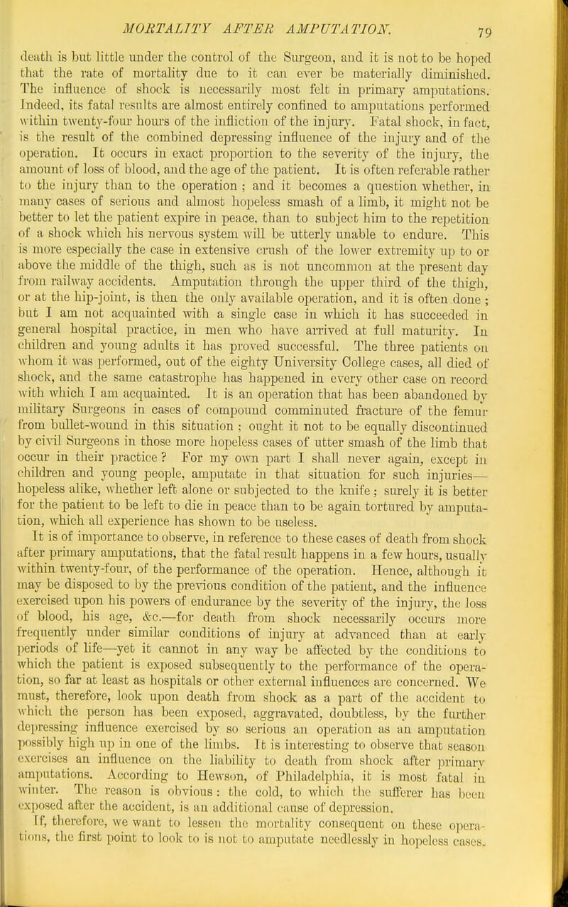 death is but little under the control of the Surgeon, and it is not to be hoped that the rate of mortality due to it can %\Qr be materially diminished. The influence of shock is necessarily most felt in primary amputations. Indeed, its fatal results are almost entirely confined to amputations performed within twenty-four hom'S of the infliction of the injury. Fatal shock, in fact, is the result of the combined depressing influence of the injury and of the operation. It occurs in exact proportion to the severity of the injiuy, the amount of loss of blood, and the age of the patient. It is often referable rather to the injury than to the operation ; and it becomes a question whether, in many cases of serious and almost hopeless smash of a limb, it might nob be better to let the patient expire in peace, than to subject him to the repetition of a shock which his nervous system will be utterly unable to endure. This is more especially the case in extensive crush of the low&v extremity up to or above the middle of the thigh, such as is not uncommon at the present day from railway accidents. Amputation through the upper third of the thigh, or at the hip-joint, is then the only available operation, and it is often done ; but I am not acquainted Avith a single case in which it has succeeded in general hospital practice, in men who have arrived at full maturity. In children and young adults it has proved successful. The three patients on M-hom it was performed, out of the eighty University College cases, all died of shock, and the same catastrophe has happened in every other case on record with which I am acquainted. It is an operation that has been abandoned by military Surgeons in cases of compound comminuted fracture of the femur from bullet-wound in this situation ; ought it not to be equally discontinued by ci-v-il Surgeons in those more hopeless cases of utter smash of the lunb that occur in their practice ? For my own part I shall never again, except in children and young people, amputate in that situation for such injuries— hopeless alike, whether left alone or subjected to the knife ; surely it is better for the patient to be left to die in peace than to be again tortured by amputa- tion, which all experience has shown to be useless. It is of importance to observe, in reference to these cases of death from shock after primaiy amputations, that the fatal result happens in a few hours, usually within twenty-four, of the performance of the operation. Hence, although it may be disposed to by the previous condition of the patient, and the influence exercised upon his powers of endurance by the severity of the injury, the loss of blood, his age, &c.—for death fi'om shock necessarily occurs more frequently under similar conditions of injury at advanced than at early periods of life—yet it cannot in any way be affected by the conditions to which the patient is exposed subsequently to the performance of the opera- tion, so far at least as hospitals or other external influences are concerned. We must, therefore, look upon death from shock as a part of the accident to which the jierson has been exposed, aggravated, doubtless, by the further depressing influence exercised by so serious an operation as an amputation possibly high up in one of the limbs. It is interesting to observe that season exercises an influence on the liability to death from shock after jDrimary amputations. According to Hewson, of Philadelphia, it is most fatal in winter. The reason is obvious : the cold, to which the sufferer has been exposed after the accident, is an additional cause of depression. If, therefore, we want to lessen the mortality consequent on these opera- tions, the first point to look to is not to amputate needlessly in hopeless cases.