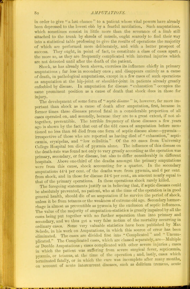 in order to give a last chance to a patient wIidsc vital powers have ah'eady been depressed to the lowest ebb by a fearful mutilation. Sach amputations, which sometimes consist in little more than the severance of a limb still attached to the trunk by shreds of mascle, ought scarcely to find their way into a statistical table professing to give the results of operations the majority of which are performed more deliberately, and with a better prospect of success. Tliey ought, in point of fact, to constitute a class of cases apart; the more so, as they are frequently complicated with internal injuries which are not detected until after the death of the patient. Shock, as has already been shown, exercises its influence chiefly in primary amputations ; far less in secondary ones ; and disappears entirely as a cause of death, in pathological amputations, except in a few cases of such operations as amputation at the hip-joint or shoulder-joint in patients already greatly enfeebled by disease. In amputation for disease  exhaustion  occupies the same prominent position as a cause of death that shock does in those for injury. The development of some form of  septic disease  is, however, far more im- portant than shock as a cause of death after amputation, first, because in former times these diseases proved fatal in a considerable proportion of all cases operated on, and secondly, because they are to a great extent, if not al- together, preventible. The terrible frequeucy of these diseases a few years ao'o is shown by the fact that out of the 631 cases of amputation before men- tioned no less than 86 died from one form of septic disease alone—pyaemia— irrespective of those who are reported as having died of  exhaustion, septi- caemia, erysipelas, and low cellulitis. Of the 80 cases ii'om University College Hospital ten died of pyemia alone. The influence of this disease on the death-rate was found not only to vary greatly according as the operation was primary, secondary, or for disease, but also to differ considerably in different hospitals. Above one-third of the deaths amongst the primary amputations were from this cause, shock accounting for a quarter. In the secondary amputations 44-4 per cent, of the deaths were from pyaemia, and 6 per cent from shock, and in those for disease 34*6 per cent., an amount nearly equal to that of the primary operations. In these operations shock rarely killed. The foregoing statements justify us in belieA'ing that, if septic diseases could be absolutely prevented, no patient, who at the time of the operation is in good creneral health, should die of an amputation if he survive the period of shoi-k. unless it be fi-om tetanus or the weakness of extreme old age. Secondary hajmor- rhage is almost as preventible as pyseniia by the exclusion of septic influences. The value of the majority of amputation-statistics is greatly impaired by all the cases being put together with no further separation than into primary and secondaryrand we thus get a very false notion of the mortality occurring in ordinary cases. Some very valuable statistics have been published by Max Schede, iii his work on Amputations, in which this source of error has been eliminated. The cases are divided first into  Complicated  and  Uncom- plicated. The Complicated cases, which are classed .separately, are—:\Iultiple or Double Amputations ; cases complicated with other severe injuries ; ca.ses in which the patient was sufi'ering from severe surgical fever, septiciemia, pyfemia, or tetanus, at the time of the opei-ation ; and, la.stly, cases which terminated fatally, or in which the cure was incomplete after many months, on account of acute intercurrent diseases, such as delirium tremens, acut(; ♦