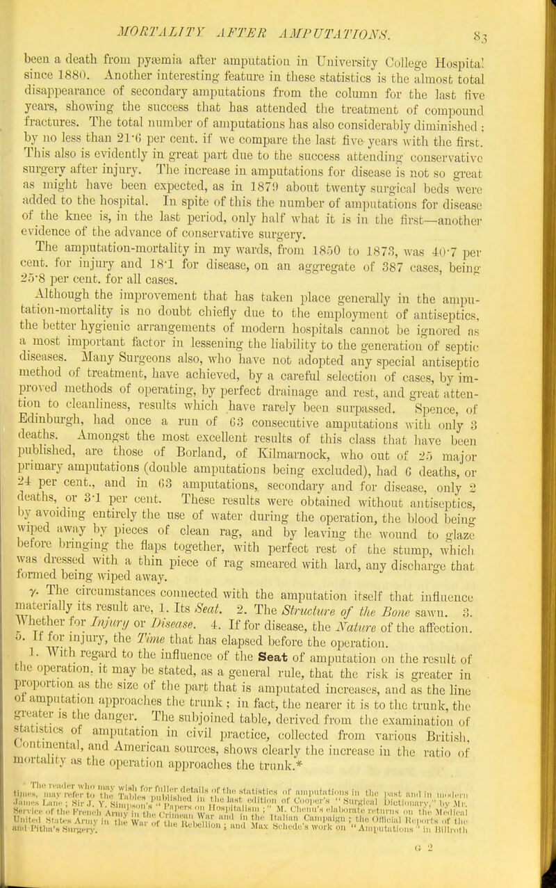 been a death from pyemia after amputation in University College Hospital since 1880. Another interesting feature in these statistics is the almost total disappearance of secondary amputations from the colmnn for the last live years, showing the success that has attended the treatment of compound fractures. The total numher of amputations has also considerably diminished ; by no less than 21-6 per cent, if we compare the last five years with the first.' This also is evidently in great part due to the success attending conservative surgery after injury. The increase in amputations for disease is not so great as might have been expected, as in 1870 about twenty surgical beds were added to the hospital. In spite of this the number of amputations for disease of the knee is, in the last period, only half what it is in the first—another evidence of the advance of conservative surgery. The amputation-mortality in my wards, from ISoO to 1873, was lO'l per cent, for injury and 18-1 for disease, on an aggregate oF 387 cases, being 2;j-8 per cent, for all cases. Although the improvement that has taken place generally in the ampu- tation-mortality is no doubt chiefly due to the employment of antiseptics, the better hygienic arrangements of modern hospitals cannot be ignored as a most important factor in lessening the liability to the generation of septic diseases. Many Surgeons also, who have not adopted any special antiseptic method of treatment, have achieved, by a careftd selection of cases, by im- pro^•ecl methods of operating, by perfect drainage and rest, and great atten- tion to cleanliness, results which have rarely been surpassed. Spence, of Edmbm-gh, had once a run of G3 consecutive amputations with only 3 deaths. Amongst the most excellent results of this class that have been pubhshed, are those of Borland, of Kilmarnock, who out of 25 major lonmary amputations (double amputations being excluded), had G deaths, or 24 per cent., and in G3 amputations, secondary and for disease, only 2 deaths, or 3-1 per cent. These results were obtained without antiseptics, by avoidmg entn-ely the use of water during the operation, the blood being wiped away by pieces of clean rag, and by leaving the wound to glaze before brmging the flaps together, with perfect rest of the stump, which was dressed with a thin piece of rag smeared with lard, any discharge that tonned being wiped away. y. The circumstances connected with the amputation itself that influence materially Its result are, 1. Its Seat. 2. The Structure of the Bone sawn. 3. Whether for Injury or iJisease. 4. If for disease, the Nature of the aflPcction. 0. It for injury, the Time that has elapsed before the operation. ]. With regard to the influence of the Seat of amputation on the result of tlie operation, it may be stated, as a general rule, that the risk is greater in proportion as the size of the part that is amputated increases, and as the hue 01 amputation approaches the trunk ; in fact, the nearer it is to the trunk, the gi-eutor js the danger. The subjoined table, derived from the examination of statistics of amputation in civil practice, collected from various British l.ontinenta], and American sources, shows clearly the increase in the ratio of mortality as the operation approaches the trunk.* i^>^^:^^^^:X:'^^'!S^:^^ ,.r ,,,n,.n(,,Unusi„ U,o ..sta,,,!,,, , n, UiMt.Ml Ht.-.f.s Army i„ tl 5 Wai of 1 i)n '51' 'i'V ,CiI'ai>5ii ; tlio ()(ll,..i,U U,.,,„rt,s ,.f the an.l iMtlia'H Sniwry. Uobcllm.. ; lui.l Mux adiedu's work on  A.iiimliitioMs • in liill,- ,n.