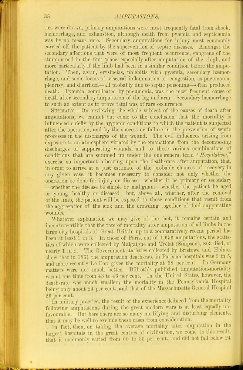 tics were drawn, primaiy amputations were most frequently fatal from shock, liceuaorrliage, and exhaustion, although death from pyaemia and septicaamia was by no means rare. Secondary amputations for injury most commonly carried oft the patient by the supervention of septic diseases. Amongst the secondary affections that were of most frequent occurrence, gangrene of the stump stood in the first place, especially after amputation of the thigh, and more particularly if the limb had been in a similar condition before the ampu- tation. Then, again, erysipelas, phlebitis Avith pyasmia, secondaiy hasmor- rhage, and some forms of visceral inflammation or congestion, as pneumonia, pleurisy, and diarrhoea—aU probably due to septic poisoning—often produced death. Pyemia, complicated by pneumonia, was the most fi-equent cause of death after secondary amputation of the leg and arm. Secondary haemorrhage to such an extent as to prove fatal was of rare occurrence. Summary.—On reviewing the whole subject of the causes of death after amputations, we cannot but come to the conclusion that the mortality is influenced chiefly by the hygienic conditions to which the patient is subjected after the operation, and by the success or failure in the prevention of septic processes in the discharges of the wound. The evil influences arising from exposure to an atmosphere vitiated by the emanations from the decomposing discharges of suppurating wounds, and to those various combinations of conditions that are summed up under the one general term  i7os/j«fct7w»?, exercise so important a bearing upon the death-rate after amputation, that, in order to arrive at a just estimate of the probable chances of recoveiy in any given case, it becomes necessary to consider not only whether the operation be done for injury or disease—whether it be primary or secondary —whether the disease be simple or malignant—whether the patient be aged or young, healthy or diseased ; but, above all, whether, after the removal of the limb, the patient will be exposed to those conditions that result from the aggregation of the sick and the crowding together of foul suppurating wounds. Whatever explanation we may give of the fact, it remains certain and incontrovertible that the rate of mortahty after amputation of all limbs in the large city hospitals of Great Britain up to a comparatively recent period has been at least 1 in 3. In those of Paris, out of 1,656 amputations, the statis- tics of which were collected by Malgaigue and Ti'elat (Simpson), 803 died, or nearly 1 in 2. The Government statistics collected by Bristowe and Holmes show that in 1861 the amputation death-rate in Parisian hospitals was 3 in o, and more recently Le Fort gives the mortality at 58 per cent. In Germany matters were not much better. Billroth's published amputation-mortality was at one time from 43 to 46 per cent. In the United States, however, the death-rate was much smaller; the mortality in the Penusj-lvania Hospital being only about 24 per cent., and that of the Massachusetts General Hospital 26 per cent. In military practice, the result of the experience deduced from the mortality following amputations during the great modern wars is at least equally un- favourable. But here there are so many modifying and disturbing elements, that it may be well to exclude these cases from consideration. . In fact, then, on taking the average mortality after amputation in the largest hospitals in the great centres of civilisation, we come to this result, that it commonly varied from 60 to 35 per cent., and did not fall below 24