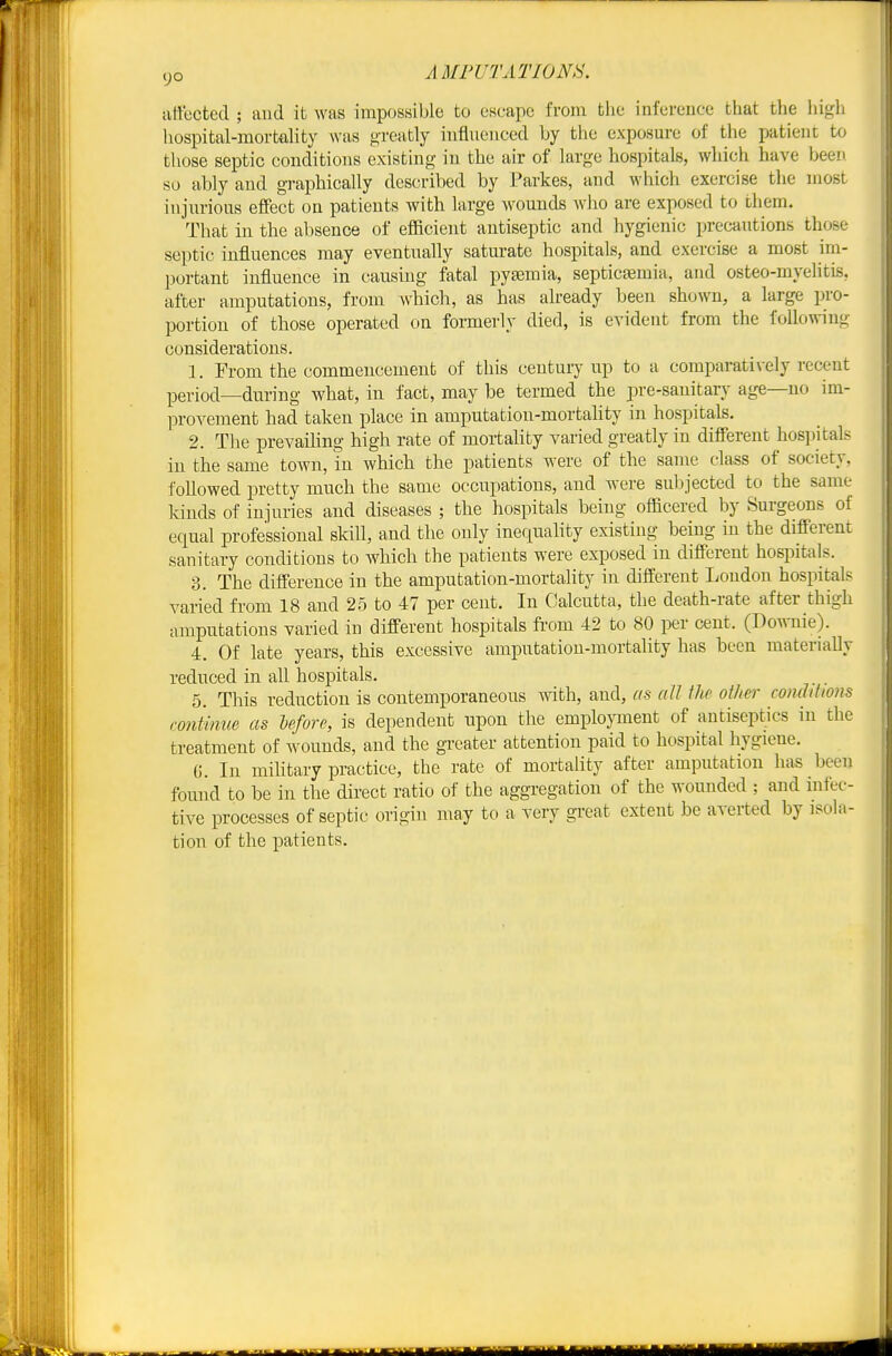 aliected ; aiid it was impossible to escape from fclie infereuce that the high hospital-mortality was greatly influenced by the exposm-e of the patient to those septic conditions existing in the air of large hospitals, which have been so ably and graphically described by Parkes, and which exercise tlie most injm-ioiis effect on patients with large wounds who are exposed to them. That in the absence of eflBcient antiseptic and hygienic precautions those septic influences may eventually saturate hospitals, and exercise a most im- portant influence in causing fatal pyemia, septicasmia, and osteo-myelitis, after amputations, from which, as has already been shown, a large pro- portion of those operated on formerly died, is evident from the following considerations. 1. From the commencement of this century up to a comparatively recent period—during what, in fact, may be termed the pre-sanitarj^ age—no im- provement had taken place in amputation-mortality in hospitals. 2. The prevailing high rate of mortality varied greatly in different hospitals in the same town, in which tbe patients were of the same class of society, followed pretty much the same occupations, and were subjected to the same kinds of injuries and diseases ; the hospitals being ofiicered by Surgeons of equal professional skill, and the only inequality existing being in the different sanitary conditions to Avhich the patients were exposed in different hospitals. 3. The difference in the amputation-mortality in different Ivondon hospitals varied from 18 and 25 to 47 per cent. In Calcutta, the death-rate after thigh amputations varied in different hospitals fi-om 42 to 80 per cent. (Downie). 4. Of late years, this excessive amputation-mortality has been materially reduced in all hospitals. 5. This reduction is contemporaneous with, and, as all the other conditions rontmue as before, is dependent upon the emplojonent of antiseptics in the treatment of wounds, and the greater attention paid to hospital hygiene. 6. In mihtary practice, the rate of mortahty after amputation has been found to be in the direct ratio of the aggregation of the wounded ; and infec- tive processes of septic origin may to a very great extent be averted by isola- tion of the patients.