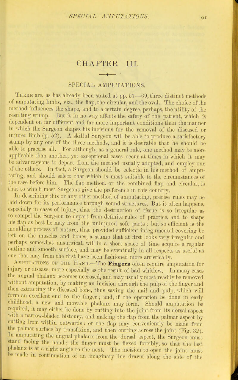 9^ CHAPTER III. SPECIAL AMPUTATIONS. Theee are, as has ah-eacly lieeu stated at pp. 57—G9, three distinct methods of amputating limbs, viz., the flap, the circular, and the oval. The choice of the method influences the shape, and to a certain degree, perhaps, the utility of the resulting stump. But it in no \Yay affects the safety of the patient, which is dependent on far different and far more important conditions than the manner in ^vhich the Surgeon shapes his incisions for the removal of the diseased or injured limb (p. 52). A sldKul Surgeon will be able to produce a satisfactory stump by any one of the three methods, and it is desirable that he should be able to practise all. For although, as a general rule, one method may be more a])plicable than another, yet exceptional cases occur- at times in which it may be advantageous to depart fi'om the method usually adopted, and employ one of the others. In fact, a Surgeon should be eclectic in his method of ampu- tating, and should select that which is most suitable to the circmnstances of the case before him. The flap method, or the combined flap and circular, is that to which most Surgeons give the preference in this country. In describing this or any other method of amputating, precise rules may be laid down for its perfoi-mance through sound structures. But it often happens, especially in cases of injury, that the destruction of tissue is so irregular as to compel the Surgeon to depart from definite rules of practice, and to shape his flap as best he may from the uninjured soft parts ; but so efiicient is the moulding process of nature, that provided suflficient integumental covering be left on the muscles and bones, a stump that at first looks very irregular and perhaps some\vhat unsurgical, will in a short space of time acquire a regular outline and smooth surface, and may be eventually in all respects as useful as one that may ft-om the first have been fashioned more artistically. Amputations op the Hand.—The Fingers often require amputation for nijury or disease, more especially as the result of bad whitlow. In many cases the ungual phalanx Ijecomes necrosed, and may usually most readily be removed without amputation, by making an incision through the pulp of the finger and thun extra(;ting the diseased bone, thus saving the nail and pulp, w hich will form an excellent end to the finger ; and, if the operation be done in early childhood, a new and movable phalanx may form. Should amputation be required, it may either be done by cutting into the joint from its dorsal aspect with a narrow-bladed bistoury, and making the flap from the palmar aspect by cutting from within outwards : or the flap may conveniently be made ii-oin the palmar surface by transfixion, and then cutting across the joint (Fig. 8i>), In amputating the ungual phalanx from the dorsal aspect, the Surgeon must stand facing the hand ; the finger must be flexed forcibly, so that the last phalanx is at a right angle to the next. The incision to open the joint must be made in continuation of an imaginary line drawn along the sidc^ of the