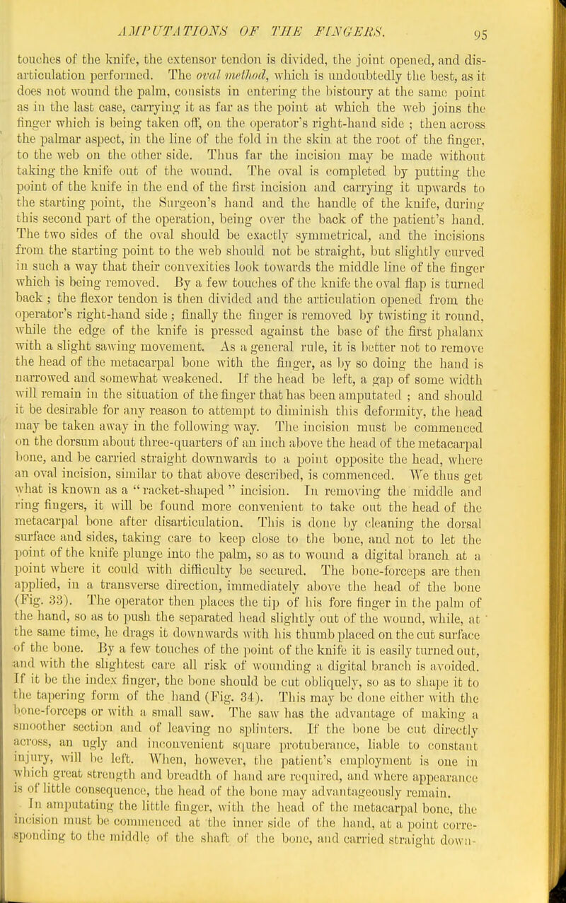 touches of the knife, the extensor tendon is divided, the joint opened, and dis- articulation performed. The oval method, which is undoubtedly the best, as it does not wound the palm, consists in entering- the bistoury at the same point as in the last case, carryino- it as far as the point at which the web joins the linger which is being taken off, on the operator's right-hand side ; then across the palmar aspect, in the line of the fold in the skin at the root of the finger, to the web on the other side. Thus far the incision may be made without taking the knife out of the wound. The oval is completed by putting the point of the knife in the end of the first incision and carrying it upwards to the starting point, the Surgeon's hand and the handle of the knife, during this second part of the operation, being over the back of the patient's hand. The two sides of the oval should be exactly symmetrical, and the incisions from the starting point to the web should not be straight, but slightly curved in such a way that their convexities look towards the middle line of the finger which is being removed. By a few touches of the knife the oval flap is turned back ; the flexor tendon is then divided and the articulation opened from the oi^erator's right-hand side ; finally the finger is removed by twisting it round, while the edge of the knife is pressed against the base of the first phalanx with a slight sawing movement. As a general rule, it is better not to remove the head of the metacarpal bone with the finger, as by so doing the hand is narrowed and somewhat weakened. If the head be left, a gap of some width will remain in the situation of the finger that has been amputated ; and should it be desirable for any reason to attem])t to diminish this deformity, the head may be taken away in the following way. The incision must l)e commenced on the dorsum about three-quarters of an inch above the head of the metacarpal bone, and be carried straight downwards to a point oiDposite the head, where an oval incision, similar to that above described, is commenced. We thus get Avhat is know]i as a racket-shaped  incision. In removing the middle and ring fingers, it will be found more convenient to take out the head of the metacarpal bone after disarticulation. This is done by cleaning the dorsal surface and sides, taking care to keep close to the bone, and not to let the point of the knife plunge into the palm, so as to wound a digital branch at a point where it could with difiiculty be secured. The bone-forceps are then applied, in a transverse direction, immediately above the head of the bone (Fig. 33). The operator then places the ti]i of his fore finger in the palm of the hand, so as to push the separated head slightly out of the wound, while, at  the same time, he drags it downwards Avith his thumb placed on the cut surface of the bone. By a few touches of the ])oint of the knife it is easily turned out, :and with the slightest care all risk of wounding a digital branch is a^-oided. If it be the index finger, the bone should be cut obliquely, so as to shape it to tlie tai)ering form of the hand (Fig. 34). Tliis may be done either with the bone-forceps or with a small saw. The saw has the advantage of making a smoother section and of leaving no splinters. If the bone be cut directly across, an ugly and in(!Ouvenient s([U;ire protuberance, liable to constant injury, will be left. When, however, the patient's employment is one in which great strength and breadth of hand are required, and where appearance is of little consequence, the head of the bone may advantageously remain. In ami)utating the little finger, with the head of the metacarpal bone, the incision must be commenced at the inner side of the hand, at a point corre- sponding to the middle of the shaft of the bone, and carried straight down-