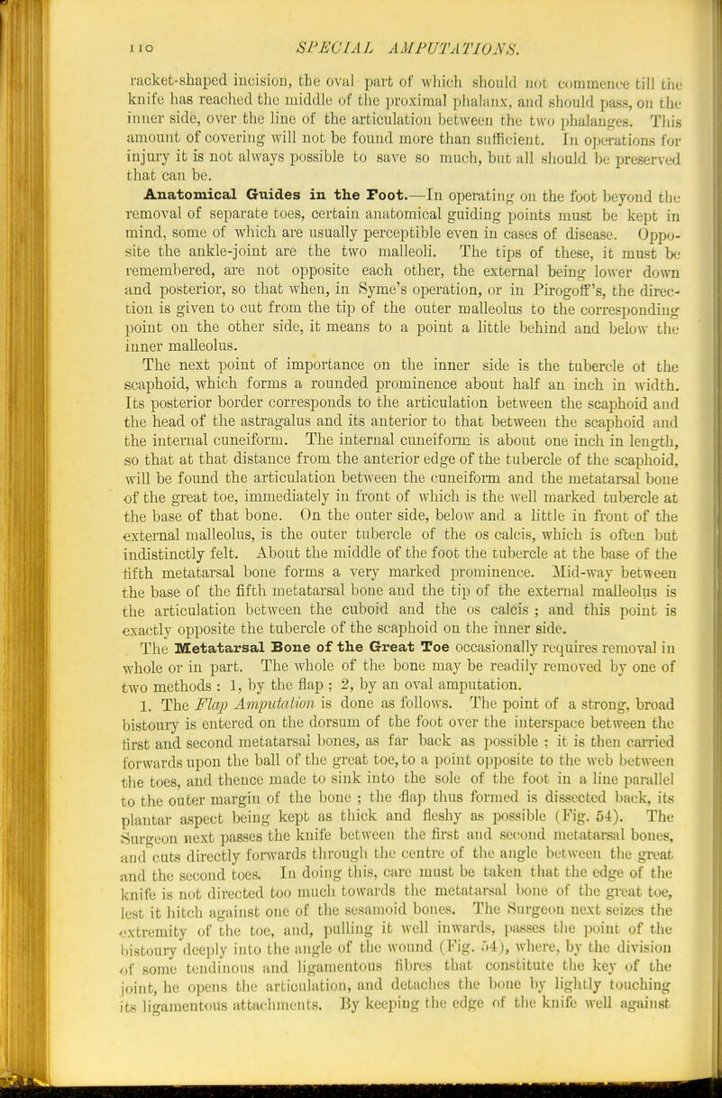 1 lO SPEC I A L A MFUTA TJONS. I'acket-sbapcd incisiou, the oval part of wliich should not commence till tiic knife has reached the middle of the proximal phalanx, and should pass, on the inner side, over the line of the articulation between the two phalanges. This amount of covering will not be found more than sufficient. In opei-ations for injury it is not always possible to save so much, but all should be preserved that can be. Anatomical Guides in the Foot.—In operating,' on the foot beyond the removal of separate toes, certain anatomical guiding points must be kept in mind, some of which are usually perceptible even in cases of disease. Oppo- site the ankle-joint are the two malleoli. The tips of these, it must be remembered, are not opposite each other, the external being lower down and posterior, so that Avhen, in Syme's operation, or in Pirogoff's, the direc- tion is given to cut from the tip of the outer malleolus to the corresponding point on the other side, it means to a point a httle behind and below the inner malleolus. The next point of importance on the inner side is the tubercle of the scaphoid, which forms a rounded prominence about half an inch in width. Its posterior border corresponds to the articulation between the scaphoid and the head of the astragalus and its anterior to that between the scaphoid and the internal cuneiform. The internal cuneifonn is about one inch in length, so that at that distance from the anterior edge of the tubercle of the scaphoid, will be found the articulation bet-\veeu the cuneiform and the metatarsal bone of the great toe, immediately in front of which is the well marked tubercle at the base of that bone. On the outer side, below and a little in front of the external malleolus, is the outer tubercle of the os calcis, which is often but indistinctly felt. About the middle of the foot the tubercle at the base of the fifth metatarsal bone forms a very marked prominence. Mid-way between the base of the fifth metatarsal bone and the tip of the external malleolus is the articulation between the cuboid and the os calcis ; and tlais point is exactly opposite the tubercle of the scaphoid on the inner side. The Metatarsal Bone of the Great Toe occasionally requires removal in whole or in part. The whole of the bone may be readily removed by one of two methods : 1, by the flap ; 2, by an oval amputation. 1. The Flcqi Amputation is done as follows. The point of a strong, broad bistoury is entered on the dorsum of the foot over the interspace between the first and second metatarsal bones, as far back as possible : it is then carried forwards upon the ball of the great toe, to a point opposite to the web between the toes, and thence made to sink into the sole of the foot in a line parallel to the outer margin of the bone ; the -flap thus formed is dissected back, its plantar aspect being kept as thick and fleshy as possible (Fig, 54). The t:5urgeon next passes the knife between the first and second metatarsal bones, and cuts directly forwards through the centre of the angle between the great find the second toes. In doing this, care must be taken that the edge of the knife is not directed too much towards the metatarsal bone of the great toe, lest it hitch against one of the sesamoid bones. The 8urgeon next seizes the extremity of the toe, and, pulling it well inwards, i)asses the point of the bistouiy deeply into the angle of the wound (Fig. .)4), where, by the division of some tendinous and ligamentous fibres that constitute the key of the joint, he opens the articulation, and detaches the bone by lightly touching its ligamentous attachments. By keeping the edge of the knife well against