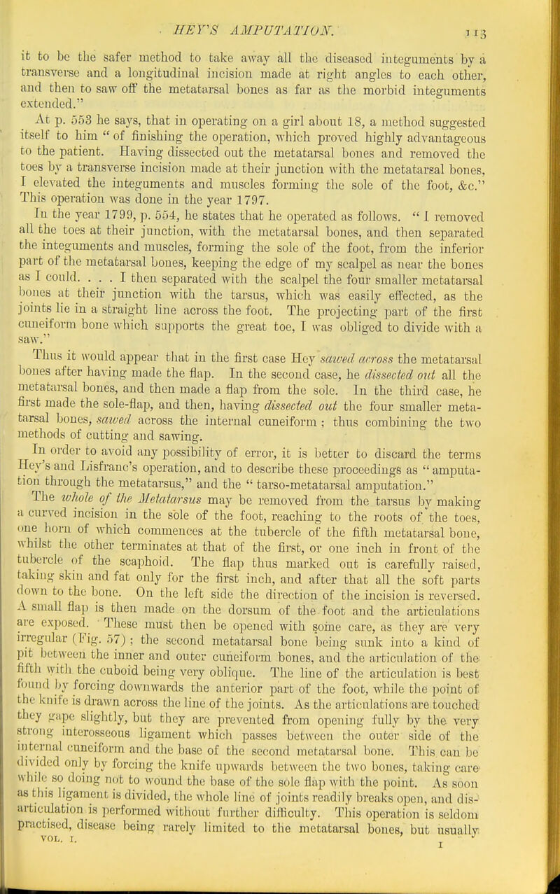 it to bo the safer method to take away all the diseased integuments by a transverse and a longitudinal incision made at right angles to each other, and then to savr off the metatarsal bones as far as the morbid integuments extLMided. At p. 553 he says, that in operating on a girl about 18, a method suggested itself to him  of finishing the operation, which proved highly advantageous to the patient. Having dissected out the metatarsal bones and removed the toes by a transverse incision made at their junction with the metatarsal bones, I elevated the integuments and muscles forming the sole of the foot, &c. This operation was done in the year 1797. In the year 1799, p. 554, he states that he operated as follows.  1 removed all the toes at their junction, with the metatarsal bones, and then separated the integuments and muscles, forming the sole of the foot, from the inferior part of the metatarsal bones, keeping the edge of my scalpel as near the bones as 1 could. ... I then separated with the scalpel the four smaller metatarsal bones at their junction with the tarsus, which was easily effected, as the joints lie in a straight line across the foot. The projecting part of the first cmieiform bone which supports the great toe, I was obliged to divide with a saw. Thus it would appear tliat in tlie first case Hey saived across the metatars;i,l bones after having made the flap. In the second case, he dissected out all the metatarsal bones, and then made a flap from the sole. In the third case, he first made the sole-flap, and then, having dissected out the four smaller meta- tarsal bones, saived across the internal cuneiform ; thus combining the two methods of cutting and sawing. In order to avoid any possibility of error, it is better to discard the terms Key's and Lisfranc's operation, and to describe these proceedings as  amputa- tion through the metatarsus, and the  tarso-metatarsal amputation. The whole of the Metatarsus may be removed fi-om the tarsus by making a curved incision in the sole of the foot, reaching to the roots of the toes, one liorn of which commences at the tubercle of the fifth metatarsal bone, whilst the other terminates at that of the first, or one inch in front of the tubercle of the scaphoid. The flap thus marked out is careftilly raised, taknig skin and fat only for the first inch, and after that all the soft parts down to the bone. On the left side the direction of the incision is reversed. A small fla]) is then made on the dorsum of the foot and the articulations are exposed. • These must then be opened with soine care, as they are very irregular (Fig. 57); the second metatarsal bone being sunk into a kind of pit between the inner and outer cuneiform bones, and the articulation of the fifth with the cuboid being very oblique. The line of the articulation is best found by forcing downwards the anterior part of the foot, while the point of the knife is drawn across the line of the joints. As the articulations are touched they gape slightly, but they are prevented from opening fully by the very strong mterosseous ligament which passes between the outer side of the internal cuneiform and the base of the second metatarsal bone; This, can be divided only by forcing the knife upwards between the two bones, taking care' while so doing not to wound the base of the sole flap with the point. As soon as this ligament is divided, the whole line of joints readily breaks open, and dis- artjciilation is performed without further difficulty. This operation is seldom practised, disease being rarely limited to the metatarsal bones, but usually VOL. I. I