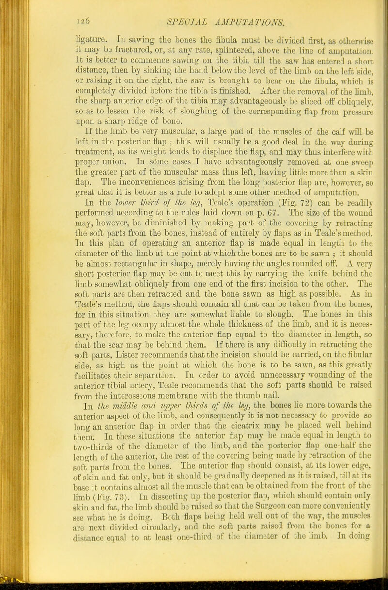ligature. lu sawing the bones the fibula must be divided first, as otherwise it may bo fractured, or, at any rate, splintered, above the line of anj])utation. It is better to commence sawing on the tibia till the saw has entered a short distance, then by sinking the hand below the level of the limb on the left side, or raising it on the right, the saw is brought to bear on the fibula, which is completely di\aded before the tibia is finished. After the removal of the hmb, the sharp anterior edge of the tibia may advantageously be sliced off obliquely, so as to lessen the risk of sloughing of the corresponding flap from pressure upon a sharp ridge of bone. If the limb be very muscular, a large pad of the muscles of the calf will be left iu the posterior flap ; this will usually be a good deal in the way during treatment, as its weight tends to displace the flap, and may thus interfere with proper uuion. In some cases I have advantageously removed at one sweep the greater part of the muscular mass thus left, leaving little more than a skin flap. The inconveniences arising from the long posterior flap are, however, so great that it is better as a rule to adopt some other method of amputation. In the loiuer tldrd of the leg, Teale's operation (Fig. 72) can be readily performed according to the rales laid down on p. 67. The size of the wound may, however, be diminished by making part of the covering by retracting the soft parts from the bones, instead of entirely by flaps as in Teale's method. In this plan of operating an anterior flap is made equal in length to the diameter of the limb at the point at which the bones are to be sawn ; it should be almost rectangular in shape, merely having the angles rounded off. A very short posterior flap may be cut to meet this by carrying the knife behind the limb somewhat obliquely from one end of the first incision to the other. The soft parts are then retracted and the bone sawn as high as possible. As in Teale's method, the flaps should contain all that can be taken fi-om the bones, for in this situation they are somewhat liable to slough. The bones in this part of the leg occupy almost the whole thickness of the limlj, and it is neces- sary, therefore, to make the anterior flap equal to the diameter in length, so that the scar may be behind them. If there is any dilficulty in retracting the soft parts. Lister reconnnends that the incision should be carried, on the fibular side, as high as the point at which the bone is to be sawn, as this greatly facilitates their separation. In order to avoid unnecessary Avounding of the anterior tibial artery, Teale recommends that the soft parts should be raised from the interosseous membrane with the thumb nail. In the middle and ujojoer thirds of the ley, the bones lie more towards the anterior aspect of the limb, and consequently it is not necessary to provide so long an anterior flap in order that the cicatrix may be placed well behind them. In these situations the anterior fiap may be made equal in length to two-thirds of the diameter of the limb, and the posterior flap one-half the length of the anterior, the rest of the covering being made by retraction of the soft parts from the bones. The anterior flap should consist, at its lower edge, of skin and fat only, but it should be gradually deepened as it is raised, till at its base it contains almost all the muscle that can be obtained ft-om the front of the limb (Fig. 73). In dissecting up tlie posterior flap, which should contain only skin and fat, the limb should be raised so that the Surgeon can more conveniently see what he is doing. Both flaps being held well out of the way, the muscles are next divided circularly, and the soft parts raised from the bones for a distance equal to at least one-third of the diameter of the limli. In doing
