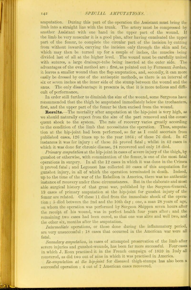 imputation. Durinj^ this part of tlie o]]evatiou the Assistant must bring the limb into a straight line witli the trnnlf. The artery must be compressed by another Assistant with one hand iu the upper part of tlie wound. If the limb be very muscular it is a good plan, after having enucleated the upper part of the femur, to complete the circular part of the incision by cutting irora without inwards, carrying the incision only through the skin and fat, which may then be turned up for a couple of inches, the inuscles being | divided last of all at the higher level. The Avound must be carefully united with sutures, a large drainage-tube being inserted at the outer side. The advantages of the oval method are : first, as pointed out by Furneaux Jordan, it leaves a smaller wound than the flap amputation, and, secondly, it can more easily be dressed by one of the antiseptic methods, as there is au interval of six or seven inches at the inner side of the stump between the wound and the anus. The only disadvantage it presents is, that it is more tedious and diffi- cult of performance. In order still further to diminish the size of the wound, some Surgeons have recommended that the thigh be amputated immediately below the trochantei-s, first, and the upper part of the femur be then excised from the wound. Results.—The mortality after amputation at the hip-joint is very high, as we should naturally expect from the size of the part removed and the conse- quent shock to the system. The rate of recovery varies greatly according to the condition of the limb that necessitates tlie operation. Thus, amputa- tion at the hip-joint had been performed, so far as I could ascertain from published cases, 126 times up to the year 18G4; of these 76 died. In 47 instances it was for injury : of these 35 proved fatal ; whilst in 42 cases in i which it was done for chronic disease, 24 recovered and only 18 died. ' Primary amputation at the hip-joint in cases of severe injmy of the thigh, by ' gunshot or otherwise, with comminution of the femur, is one of the mosb fatal U operations in surgery. In all the 12 cases in which it was done in the Crimea it proved, fatal; and Legouest has collected 30 cases of this amputation for gunshot injury, in all of which the operation terminated in death. Indeed, up to the time of the war of the Rebellion in America, there was no authentic instance of recoveiy under these circumstances. But in the elaborate and most able surgical history of that great war, published l)y the Surgeon-deneral, 19 cases of primary amputation at the hip-joint for gunshot injury of the femur are related. Of these 11 died from the immediate shock of the opera- tion : ;■) died between the 2nd and the 10th day ; one, a man 28 years of age, on whom the operation was performed by Surgeon Shippen seven hours after the receipt of his wound, was in perfect health four years after: and the remaining two cases had been cured, so that one was alive and well two, and the other six, months after the amputation. Intermed'iate operations, or those done during the inflammatory period, are very unsuccessful: 18 cases that occurred in the American war were all fatal. Secondary amputation, in cases of attempted preservation of the limb after severe injuries and gunshot-wounds, has been far more successful. Four cases in which'J. lloux practised it in the French campaign of 1859 in Italy all recovered, as did two out of nine in which it was practised in America. Re-ampulation at the hip-joint for diseased thigh-stumps has also been a successful operation : 4 out of 7 American cases recovered. I