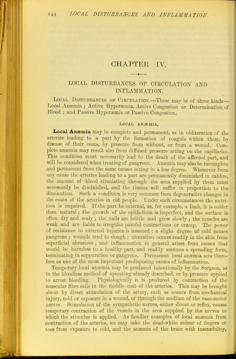 CHAPTER IV. LOCAL DISTURBANCES OF CIRCULATION AND INFLAMMATION. Local Disturbances op Circulatiok.—These may be of thi-ee kinds— Local Ansemia ; Active Hyperffimia, Active Congestion or Detennination of Blood ; and Passive Hyperasmia or Passive Congestion. local anemia. local Anaemia may be complete and permanent, as in obliteration of the arteries leading to a part by the formation of coagula within them, by disease of their coats, by pressure from without, or from a wound. Com- plete aniemia may result also from diflPused pressure acting on the capillaries. This condition must necessarily lead to the death of the affected part, and will be considered when treating of gangrene. Angemia may also be incomplete and permanent from the same causes acting in a less degree. Whenever from any cause the arteries leading to a part are permanently diminished in calibre, the amount of blood circulating through the area supphed by them must necessarily be diminished, and the tissues will suffer in proportion to the diminution. Such a condition is very common from degenerative changes in the coats of the arteries in old; people. Under such circumstances the nutri- tion is impaired. If the part be external, as, for example, a limb, it is colder than natural; the growth of the epithelium is imperfect, and the surface is often dry and scaly ; the nails are brittle and grow slowly ; the muscles are weak and are liable to irregular painful contractions or cramp. The power of resistance to external injuries is lessened : a slight degree of cold causes gangrene ; wounds tend to slough ; ulceration occurs readily in the skin from superficial abrasions ; and inflammation in general arises from causes that Avould be harmless to a healthy part, and readily assumes a spreading fonn, terminating in suppuration or gangrene. Permanent local ansemia acts there- fore as one of the most important predisposing causes of inflammation. Temporary local anemia may be produced intentionally by the Sm-geou, as in the bloodless method of operating already described, or by pressure applied to arrest bleeding. Physiologically it is produced by contraction of the muscular fibre cells in the middle coat of the arteries. This may be brought about by direct stimulation of the artery, such as occurs from mechanical injury, cold or exposure in a wound, or through the medium of the vaso-motor nerves. Stimulation of the sympathetic nerves, either direct or reflex, causes temporary contraction of the vessels in the area supplied by the nerves to which the stimulus is applied. As familiar examples of local anajmia from contraction of the arteries, we may take the dead-white colour of fingers or toes from exposure to cold, and the anjemia of the brain with insensibility,