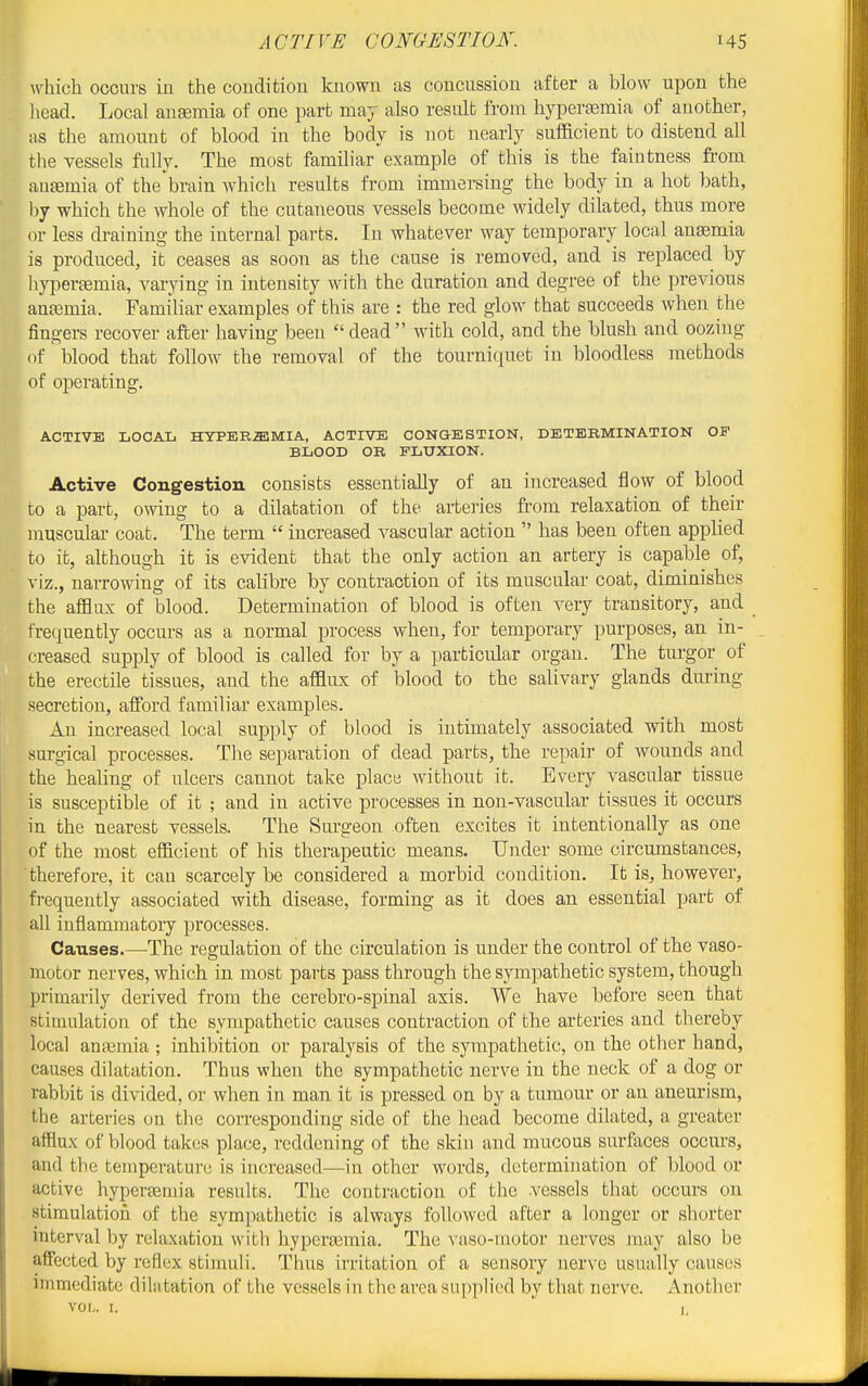 which occurs in the coudition known as concussion after a blow upon the liead. Local anemia of one part may also result from hyperaamia of another, !is the amount of blood in the body is not nearly sufficient to distend all tlie vessels fully. The most famihar example of this is the faiutness from antemia of the brain which results from immersing the body in a hot bath, liy which the whole of the cutaneous vessels become widely dilated, thus more or less draining the internal parts. In whatever way temporary local angemia is produced, it ceases as soon as the cause is removed, and is replaced by hypertemia, varying in intensity with the duration and degree of the previous antemia. Familiar examples of this are : the red glow that succeeds when the fingers recover after having been dead with cold, and the blush and oozing of blood that follow the removal of the tourniquet in bloodless methods of operating. ACTIVE LOCAL HYPEREMIA, ACTIVE CONaESTION, DETERMINATION OF BLOOD OR FLUXION. Active Congestion consists essentially of an increased flow of blood to a part, owing to a dilatation of the arteries ft'om relaxation of their musculaa- coat. The term  increased vascular action  has been often applied to it, although it is evident that the only action an artery is capable of, viz., narrowing of its calibre by contraction of its muscular coat, diminishes the afflux of blood. Determination of blood is often very transitory, and frequently occurs as a normal process when, for temporary purposes, an in- creased supply of blood is called for by a particular organ. The turgor of the erectile tissues, and the afflux of blood to the salivary glands dm'ing secretion, afford familiar examples. An increased local supply of blood is intimately associated with most surgical processes. Tlae separation of dead parts, the repair of wounds and the healing of ulcers cannot take place without it. Every vascular tissue is susceptible of it ; and in active processes in non-vascular tissues it occurs in the nearest vessels. The Surgeon often excites it intentionally as one of the most efficient of his therapeutic means. Under some circmnstances, therefore, it can scarcely be considered a morbid condition. It is, however, frequently associated with disease, forming as it does an essential part of all inflammatory processes. Causes.—The regulation of the circulation is under the control of the vaso- motor nerves, which in most parts pass through the sympathetic system, though primarily derived from the cerebro-spinal axis. We have before seen that stimulation of the sympathetic causes contraction of the arteries and thereby local anajmia ; inhibition or paralysis of the sympathetic, on the otlier hand, causes dilatation. Thus when the sympathetic nerve in the neck of a dog or rabbit is divided, or when in man it is pressed on by a tumour or an aneurism, the arteries on the corresponding side of the head become dilated, a greater afflux of blood takes place, reddening of the skin and mucous surfaces occurs, and the temperature is increased—in other words, determination of blood or active hypersemia results. The contraction of the vessels that occurs on stimulation of the sympathetic is always followed after a longer or shorter interval by relaxation with hyperaamia. The A'aso-uiotor nerves may also be affected by reflex stimuli. Thus irritation of a sensory nerve usually causes immediate dilatation of the vessels in the area supplied by that nerve. xVnother vor,. I.  .