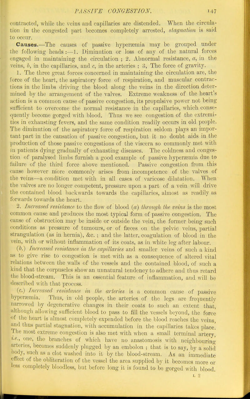 contracted, while ihe \-cins aud capillaries are distended. When the circula- tion in the congested part becomes cora]iletely arrested, stagnation is said to occur. Causes.—The causes of passive hyperaamia may be grouped under the following heads :—1. Diminution or loss of any of the natural forces engaged in maintaining the circulation ; 2. Abnormal resistance, a, in the veins, in the capillaries, and c, in the arteries ; 3, The force of gravity. 1. The three great forces concerned in maintaining the circulation are, the force of the heart, the aspiratory force of respiration, and muscular contrac- tions in the limbs driving the blood along the veins in the direction deter- mined by the arrangement of the valves. Extreme Aveakness of the heart's acition is a common cause of passive congestion, its propulsive power not being sufficient to overcome the normal resistance in the capillaries, which conse- ouently become gorged Avith blood. Thus we see congestion of the extremi- ties in exhausting fevers, and the same condition readily occurs in old people. The diminution of the aspiratory force of respiration seldom plays an impor- tant part in the causation of passive congestion, but it no doubt aids in the production of those passi\'e congestious of the viscera so commonly met with in patients dying gradually of exhausting diseases. The coldness and conges- tion of paralysed hmbs furnish a good example of passive hypersemia due to failure of the third force above mentioned. Passive congestion from this cause however more commonly arises from incompetence of the valves of the veins—a condition met with in all cases of varicose dilatation. When the valves are no longer competent, pressure itpon a part of a vein will drive the contained blood l)ack\vards towards the capillaries, almost as readily as forwards towards the heart. 2. Increased resistance to the flow of blood (a) throiujh the veins is the most common cause and produces the most typical form of passive congestion. The cause of obstruction may be inside or outside the vein, the former being such conditions as pressure of tumours, or of fseces on the pelvic veins, partial strangulation (as in hernia), &c. ; and the latter, coagulation of blood in the vein, with or without inflammation of its coats, as in white leg after labour. (&.) Increased resistance in the capillaries and smaller veins of such a kind as to give rise to congestion is met with as a consequence of altered vital relations between the walls of the vessels and the contained blood, of such a kind that the corpuscles show an unnatural tendency to adhere and thus retard tlie blood-stream. This is an essential feature of inflammation, aud will be described with that process. (c.) Increased resistance in the arteries is a common cause of passive hypersemia. Thus, in old people, the arteries of the legs are freiiuently nan-owed by degenerative changes in their coats to such an extent that, although allowing sufficient blood to pass to fill tlie vessels beyond, the force of the iieart is almost completely expended before the blood reaches the veins, and thus partial stagnation, with accumulation in the capillaries takes place! The most extreme congestion is also met with when a small terminal artery, t.e., one, the branches of which have no anastomosis with neighbourino- arteries, becomes suddenly plugged by an embolon ; that is to say, by a solid body, such as a clot washed into it by the blood-stream. As an immediate effect of the oljliteration of the vessel the area supplied by it becomes naore or less (completely bloodless, but before long it is found to be gorged with blood.
