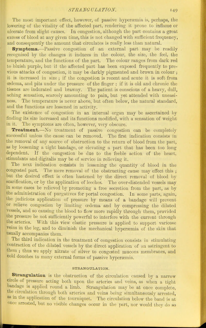 The uiosfc important effect, however, of passive hypenemia is, perhaps, the lowering of the vitality of the affected part, readeriug it prone to inflame or ulcerate from slight causes. In congestion, although the part contains a great excess of blood at any given time, this is not changed with sufficient frequency, and consequently the amount that circulates is really less than natural. Symptoms.—Passive congestion of an external part may be readily recognised by the changes it induces in the colom-, the size, the feel, the temperature, and the fmictions of the part. The colour ranges from dark red to bluish pm-ple, but if the affected part has been exposed frequently to pre- vious attacks of congestion, it may be darkly pigmented and brown in colour ; it is increased in size ; if the congestion is recent and acute it is soft from cedema, and pits under the pressm-e of the finger ; if it is old and chronic the tissues ai-e indurated and brawny. The patient is conscious of a heavy, dull, aching sensation, scarcely amounting to pain, but yet attended with uneasi- ness. The temperature is never above, but often below, the natural standard, and the functions are lessened in activity. The existence of congestion in an internal organ may be ascertained by finding its size increased and its functions modified, with a sensation of weight in it. The symptoms are often, however, very obscure. Treatment.—No treatment of passive congestion can be completely successful unless the cause can be removed. The first indication consists in the removal of any source of obstruction to the return of blood from the part, as by loosening a tight bandage, or elevating a part that has been too long dependent. If the congestion be due to the feeble action of the heart, stimulants and digitalis may be of service in relieving it. The next indication consists in lessening the quantity of blood in the congested part. The mere removal of the obstructing cause may effect this ; but the desired effect is often hastened by the dii-ect removal of blood by scarification, or by the application of leeches. The over-distended vessels may in some cases be relieved by promoting a free secretion from the part, as by the administration of purgatives for portal congestion. In some parts, again, the judicious appHcation of pressure by means of a bandage will prevent or reheve congestion by limiting oedema and by compressing the dilated vessels, and so causing the blood to flow more rapidly through them, provided the pressure be not sufficiently powerful to interfere with the cm-rent through the arteries. With this view elastic pressure is applied to support varicose veins in the leg, and to diminish the mechanical hypertemia of the skin that usually accompanies them. The third indication in the treatment of congestion consists in stimulating contraction of the dilated vessels by the direct application of an astringent to them ; thus we apply nitrate of silver to congested mucous membranes, and cold douches to many external forms of passive hyperemia,. STEANaXJLATION. Strangulation is the obstruction of the circulation caused by a narrow cii-cle of pressure acting both upon the arteries and veins, as when a tight bandage is applied round a limb. Strangulation may bo at once complete, the circulation through b(jth arteries and veins being simtdtaneously arrested, as in the application of the tourniqiiet. The circulation below the band is at once arrested, but no visible changes occur in the part, nor woidd they do so
