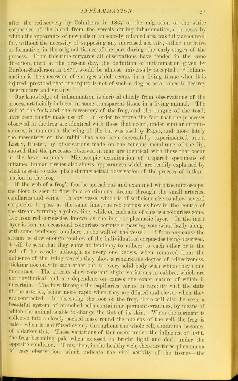 INFLAMMA TIOX. after the l•edisco^•ely by Cohuheim in 1867 of the migration of the wliite corpuscles of the blood from the vessels during inflammation, a process by which the appearance of new cells in an acutely inflamed area was fully accounted for, without the necessity of supposing any increased activity, either nutritive or formative, in the original tissues of the part during the early stages of the process. From this time forwards all observations have tended in the same direction, until at the present day, the definition of inflammation given by Burdon-Sanderson in 1870, would be almost universally accepted :  Inflam- mation is the succession of changes which occurs in a living tissue when it is injured, provided that the injury is not of such a degree as at once to destroy its structure and vitality. Our knowledge of inflammation is derived chiefly from observations of the process artificially induced in some transparent tissue in a living animal. The web of the foot, and the mesentery of the frog, and the tongue of the toad, have been chiefly made use of. In order to prove the fact that the processes observed in the frog are identical with those that occui-, under similar circum- stances, in mammals, the wing of the bat was used by Paget, and more lately the mesentery of the rabbit has also been successfully experimented upon. Lastly, Hueter, by observations made on the mucous membrane of the lij), showed that the processes observed in man are identical with those that occur in the lower animals. Microscopic examination of prepared specimens of inflamed human tissues also shows appearances which are readily explained by what is seen to take place during actual observation of the process of inflam- mation in the frog. If the web of a frog's foot be spread out and examined with the microscope, the blood is seen to flow in a continuous stream through the small arteries, capillaries and veins. In any vessel which is of suificient size to allo^\• several corpuscles to pass at the same time, the red cor]Kiscles flow in the centre of the stream, forming a yellow line, while on each side of this is a colourless zone, free from red corpuscles, known as the inert or plasmatic layer. In the inert layer is seen an occasional colourless corpuscle, passing somewhat lazily along, with some tendency to adhere to the wall of the vessel. If fi-om any cause the stream be slow enough to allow of the individual red corpuscles being observed, it wiU be seen that they show no tendency to adhere to each other or to the wall of the vessel: although, as every one knows, when removed from the influence of the living vessels they show a remarkable degree of adhesiveness, sticking not only to each other but to every solid body with which they come m contact. The arteries sho-\v constant slight variations in calibre, which are not rhythmical, and are dependent on causes the exact nature of which is imcertain. The flow through the capillaries varies in rapidity with the state of the arteries, being more rapid when they are dilated and slower when they are contracted. In observing the foot of the frog, there will also be seen a beautiful system of branched cells containing pigment-granules, by means of which the animal is able to change the tint of its skin. When the pigment is collected into a closely packed mass round the nncleus of the cell, the frog is pale ; when it is diffused evenly throughout the whole cell, the animal becomes of a darker tint. These variations of tint occur under the influence of light, the fi-og becoming pale when exposed to bright light and dark under the opposite condition. Thus, then, in the healthy web, there are three phenomena of easy observation, which indicate the \-ital actiAaty of the tissues the