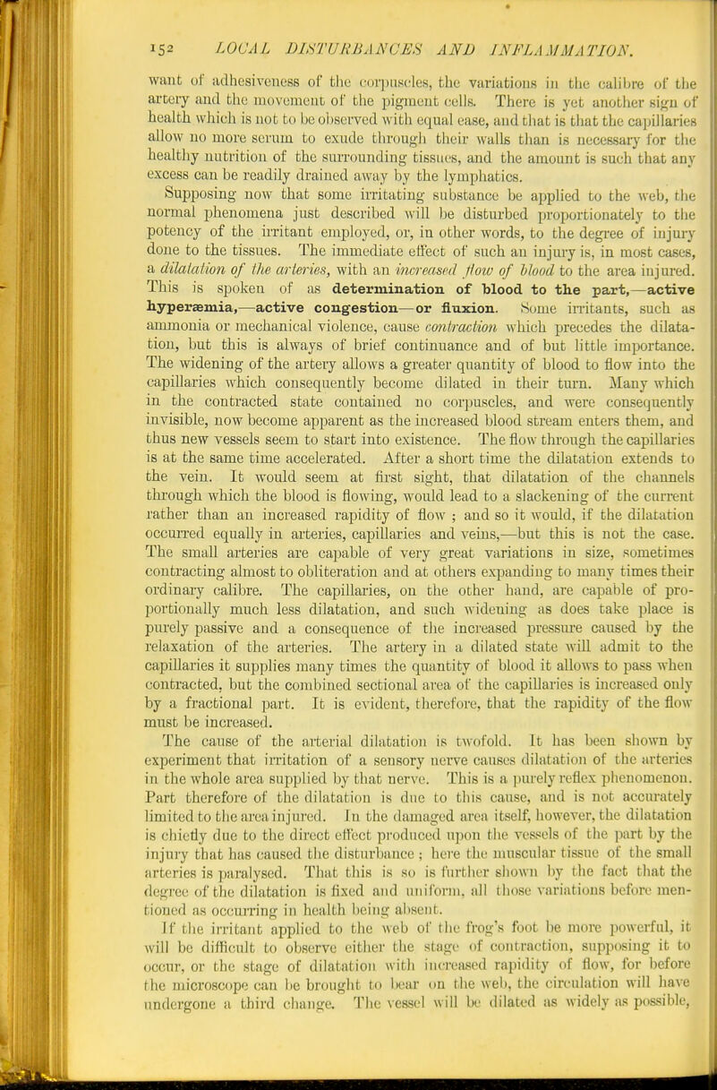 want of adhesiveness of tlie corpuscles, the variations iu the calibre of the artery and the movement of the pigment cells. There is yet another sign of health which is not to be observed with equal ease, and that is that the capillaries allow no more serum to exude through their walls than is necessary for the healthy nutrition of the surrounding tissues, and the amount is such that any excess can be readily drained away by the lymphatics. Supposing now that some irritating substance be applied to the web, the normal phenomena just described will be disturbed proportionately to the potency of the iiTitant employed, or, in other words, to the degi-ee of injury done to the tissues. The immediate effect of such an injury is, in most cases, a dilatation of the arteries, with an increased pow of 1)tood to the area injured. Tliis is spoken of as determination of blood to the part,—active hyperaemia,—active congestion—or fluxion. Some imtants, such as ammonia or mechanical violence, cause contraction which precedes the dilata- tion, but this is always of brief continuance and of but little importance. The widening of the artery allows a greater quantity of blood to flow into the capillaries which consequently become dilated in their turn. Many which in the contracted state contained no corpuscles, and were consequently invisible, now become apparent as the increased blood stream enters them, and thus new vessels seem to start into existence. The flow through the capillaries is at the same time accelerated. After a short time the dilatation extends to the vein. It would seem at first sight, that dilatation of the channels thi'ough which the blood is flowing, would lead to a slackening of the current rather than an increased rapidity of flow ; and so it would, if the dilatation occurred equally in arteries, capillaries and veins,—but this is not the case. The small arteries are capable of very great variations in size, sometimes contracting almost to obliteration and at others expanding to many times their ordinary calibre. The capillaries, on the other hand, are capable of pro- portionally much less dilatation, and such widening as does take place is purely passive and a consequence of the increased pressiu-e caused by the relaxation of the arteries. The artery in a dilated state will admit to the capillaries it supplies many times the quantity of blood it allows to pass when contracted, but the combined sectional area of the capillaries is increased only by a fractional part. It is evident, therefore, that the rapidity of the flow must be increased. The cause of the arterial dilatation is twofold. It has been shown by experiment that irritation of a sensory nerve causes dilatation of the arteries in the whole area supplied by that nerve. This is a purely reflex phenomenon. Part therefore of the dilatation is due to this cause, and is not accurately limited to the area injured. In the damaged area itself, howevei', the dilatation is chiefly due to the direct efTbct produced upon the vessels of the ]5art by the injury that has caused the disturbance ; here the muscular tissue of the small arteries is paralysed. That this is so is further shown by the fact that the degree of the dilatation is fixed and uniform, all those variations before men- tioned as occurring in health being absent. If tlie irritant applied to the web of the frog's foot be more powerful, it will be difficult to observe either the stage of contraction, supposing it to occur, or the stage of dilatation with increa.sed rapidity of flow, for before the microscope can be brought to bear on the web, the circulation will have undergone a third change. Tlic vessel will be dilated as widely as possible.