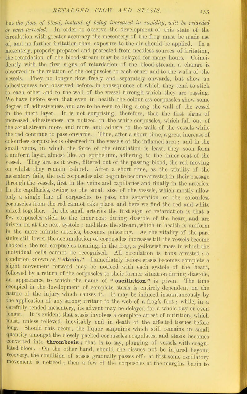 RETARDED FLOW AND STASIS. but the jioiv of blood, instead of heing increased in rapiditij, ivill he retarded or even arrested. In order to observe tlie development of this state of the circulatiou with greater accuracy the mesentery of the frog must be made use of, and no further irritation than exposure to tlie air should be apphed. In a mesentery, properly prepared and protected fi'om needless sources of irritation, the retardation of the blood-stream may be delayed for many hours. Coinci- dently with the first signs of retardation of the blood-stream, a change is observed in the relation of the corpuscles to each other and to the walls of the vessels. They no longer flow I'reely and separately onwards, but show an adhesiveness not observed before, in consequence of whicli they tend to stick to each other and to the wall of the vessel through which they are ])assiug. We have before seen that even in health the colourless corpuscles show some degree of adhesiveness and are to be seen rolling along the wall of the vessel in the inert layer. It is not surprising, thereibre, that the first signs of increased adhesiveness are noticed in the white corpuscles, which fall out of the axial stream more and more and adhere to the walls of the vessels while the red continue to pass onwards. Thus, after a short time, a gi-eat increase of colourless corpuscles is observed in the vessels of the inflamed area ; and in the small veins, in which the force of the circulatiou is least, they soon form a uniform layer, almost like an epithelium, adhering to the inner coat of the vessel. They are, as it were, filtered out of the passing blood, the red moving on whilst they remain behind. After a short time, as the vitality of the mesentery fails, the red corpuscles also begin to become arrested in their passage through the vessels, first in the veins and capillaries and finally in the arteries. In the capillaries, owing to the small size of the vessels, which mostly allow only a single line of corpuscles to pass, the separation of the colourless corpuscles from the red cannot take place, and here we find the red and white mixed together. In the small arteries the first sign of retardation is that a few corpuscles stick to the inner coat during diastole of the heart, and are driven on at the next systole ; and thus the stream, which in health is uniform in the more minute arteries, becomes pulsating. As the vitality of the part sinks still lower the accumulation of corpuscles increases till the vessels become choked ; the I'ed corpuscles forming, in the frog, a yellowish mass in which the individual cells cannot be recognised. All circulation is thus arrested : a condition known as  stasis. Immediately before stasis becomes complete a slight movement forward may be noticed with each systole of the heart, followed by a return of the corpuscles to their former situation during diastole, an appearance to which the name of oscillation is given. The time occupied in the development of complete stasis is entirely dependent on the nature of the injmy which causes it. It may be induced instantaneously by the application of any strong irritant to the web of a frog's foot ; while, in a carefully tended mesentery, its advent may be delayed for a whole day or even longer. It is evident that stasis involves a complete arrest of nutrition, which must, unless relieved, inevitably end in death of the affected tissues before long. Sliould this occur, the liquor sanguinis which still remains in small quantity amongst the closely packed corpuscles coagulates, and stasis becomes converted into thrombosis; that is to say, plugguig of vessels with coagu- lated blood. On the other hand, should the tissues not be injured beyond recovery, the condition of stasis gi-adually passes off'; at first some oscillatory movement is noticed ; then a few of the corpuscles at the innrgins begin to