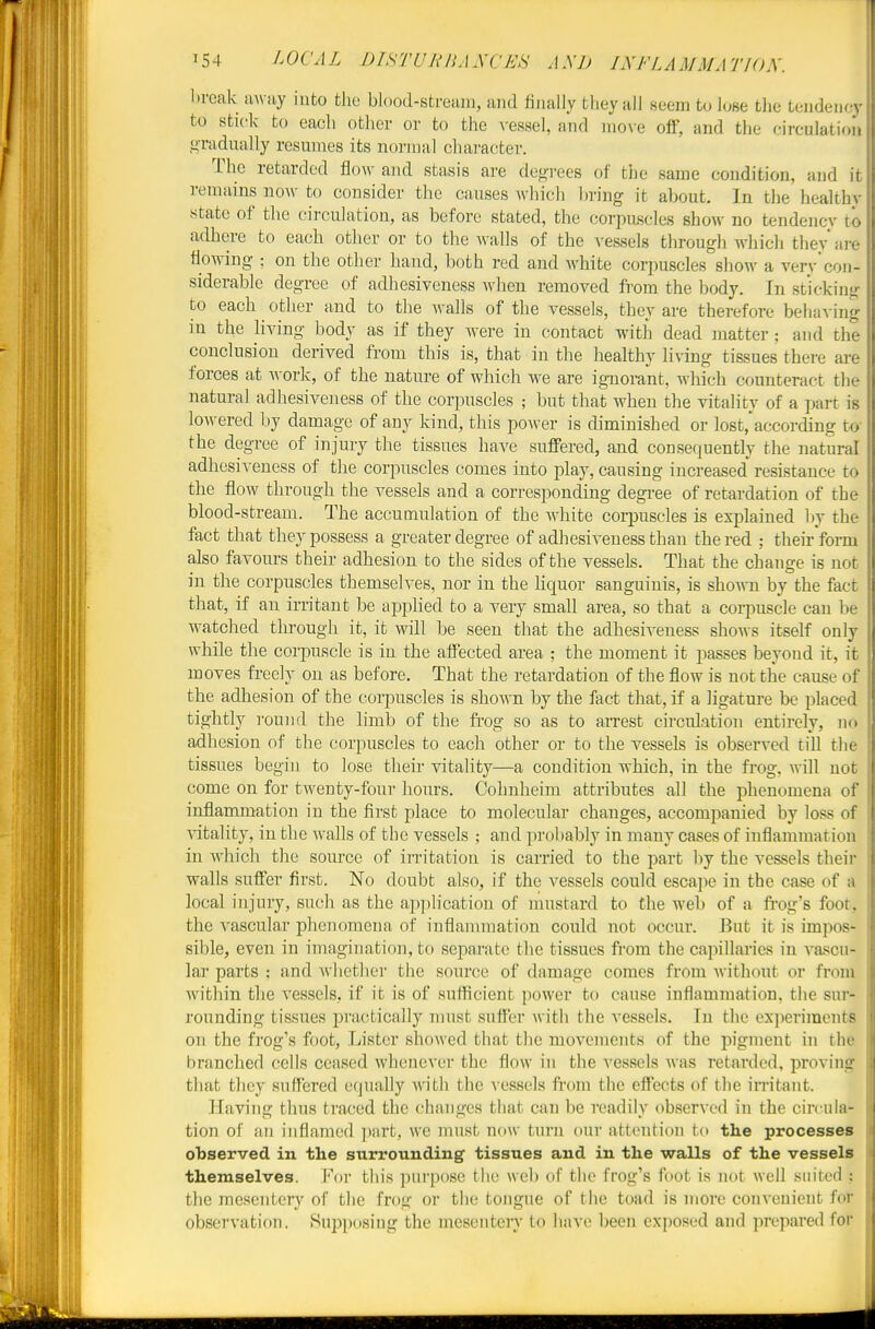 break uwiiy into the blood-stream, and finally they all eeem to lose the tendency to stick to eacli other or to the ^-essel, and nio\e off, and the circulation gradually resumes its normal chai'acter. The retarded flow and stasis are degrees of tiie same condition, and it remains now to consider the caiises which bring it about. In the healthy state of the circulation, as before stated, the corpuscles show no tendencv to adhere to each other or to the walls of the vessels through which theyai-e fioAving ; on the other hand, both red and white corpuscles show a verv'con- siderable degree of adhesiveness when removed from the body. In sticking to each otlier and to the walls of the vessels, they are therefore behaving in the Hving body as if they were in contact with dead matter; and the conclusion derived from this is, that in the healthy living tissues there are forces at AA ork, of the nature of which we are ignorant, which counteract the natural adhesiveness of the corpuscles ; but that when the vitality of a ]jart is loAvered by damage of any kind, this power is diminished or lost. according to the degree of injury the tissues have suffered, and consequently the natural adhesiveness of the corpuscles comes into play, causing increased resistance to the flow through the vessels and a corresponding degi-ee of retardation of the blood-stream. The accumulation of the white corpuscles is explained liy the fact that they possess a greater degree of adhesiveness than the red ; their form also favours their adhesion to the sides of the vessels. That the change is not in the corpuscles themselves, nor in the hquor sanguinis, is sho-sni by the fact that, if an irritant be applied to a very small area, so that a corpuscle can be watched through it, it will be seen that the adhesiveness shows itself only while the corpuscle is in the affected area ; the moment it passes beyond it, it moves freely on as before. That the retardation of the flow is not the cause of the adhesion of the corpuscles is shown by the fact that, if a ligature be placed tightly round the limb of the frog so as to arrest circulation entirely, no adhesion of the corpuscles to each other or to the vessels is observed till tlie tissues begin to lose their vitahty—a condition which, in the frog, will not come on for twenty-four hours. Cohnheim attributes all the phenomena of inflammation in the first place to molecular changes, accompanied by loss of ■\dtality, in tlic walls of the vessels ; and ]n-obably in many cases of inflammation in Avhich the source of irritation is carried to the part by the vessels their walls suffer first. No doubt also, if the vessels could escape in the case of a local injury, such as the ap])lication of mustard to the web of a fi'og's foot, the vascular phenomena of inflammation could not occur. But it is impos- sible, even in imagination, to separate the tissues from the capillaries in va-^cu- lar parts ; and whether the source of damage comes from without or from Avitliin the vessels, if it is of sufficient power to cause inflammation, the sur- rounding tissues practically must suffer with the vessels. In the cx]ieriment8 on the frog's foot, Lister showed that tlie movements of the pigment in the branched cells ceased whenever the flow in the vessels was retarded, proving that they suffered equally with the Aessels from the effects of the imtant. Having thus traced the changes that can be readily observed in the circula- tion of an inflamed part, we must now turn our attention to the processes observed in the surrounding tissues and in the walls of the vessels themselves. For this purpose the web of the frog's foot is not well suited : the mesentery of the frog or the tongue of the toad is more convenient for observation. Supposing the mesentery to have been exposed and prepared for