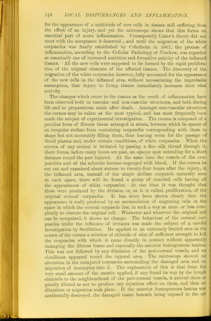 for the appearance of a mnlfcitade of new cells in tissues still suffering from the effect of an injury, and yet the microscope shows that this forms an essential part of acute inflammation. Consequently Lister's theory did not meet with the acceptance it deserved ; and until the migration of the white corpuscles was finally established by Cohnheim in 18G7, the process of inflammation, according to the Cellular Pathology of Virchow, was regarded as essentially one of increased nutritive and formative activity of the inflamed tissues. All the new cells were supposed to be formed by the rapid proh'fera- tion of the original elements of the affected tissues. The discovery of the migration of the white corpuscles, however, fully accounted for the appearance of the new cells in the inflamed area, without necessitating the improbable assumption, that injury to living tissues immediately increases theii' vital activity. The changes which occur in the tissues as the result of inflammation have been observed both in vascular and non-vascular structures, and both during life and in preparations made after death. Amongst non-vascular structures the comea may be taken as the most typical, and has most frequently l)een made the subject of experimental investigation. The cornea is composed of a peculiar form of fibrous tissue arranged in strata, between which lie spaces of an irregular stellate form containing corpuscles corresponding with them in shape but not accurately filling them, thus leaving room for the passage of blood plasma and, under certain conditions, of white corpuscles. When the cornea of any animal is irritated by passing a fine silk thread tlu-ough it, there forms, before many hours are past, an opaque spot extending for a short distance round the part injured. At the same time the vessels of the con- junctiva and of the sclerotic become engorged with blood. If the cornea be cut out and examined about sixteen to twenty-four hom-s after the iujiu-y, in the inflamed area, instead of the single stellate corpuscle naturally seen in each space, there wiU be found a group of rounded cells having all the appearances of white corpuscles. At one time it was thought that these were produced by the division, or, as it is called, probferation, of the original corneal corpuscles. It has since been shown clearly that the appearance is really produced by an accumulation of migrating cells in the space in which the corneal corpuscle lies, in such a way as more or less com- pletely to obscure the original cell. Whenever and wherever the original cell can be recognised, it shows no change. The behaviour of the corneal cor- puscles under the influence of irritants was made the subject of a careful investigation by Senftleben. He apphed to an extremely limited area in tin; centre of the comea a solution of chloride of zinc of sufficient strength to kill the corpuscles mth which it came directly in contact without apparently damaging the fibrous tissue and especially the anterior homogeneous lamijia. This was not followed by any dilatation of the peri-corueal vessels, and no cloudiness ap]jeared round the injured area. The microscope showed no alteration in the uninjured corpuscles surrounding the damaged area and no migration of leucocytes into it. The explanation of this is that from the very small amount of the caustic applied, if any found its way by the lymph channels to the neighbourhood of the peri-corneal vessels, it arrived there so greatly diluted as not to produce any injurious ellcct on them, and thus no dilatation or migration took place. If the anterior homogeneous lamina was accidentally destroyed, the damaged tissue beneath being exposed to the air