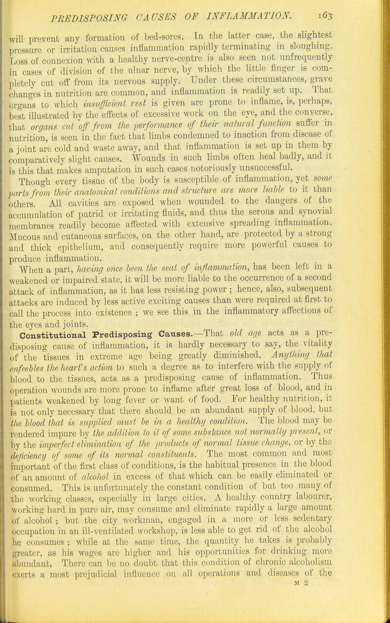 will prevent any formation of bed-sores. In the latter case, the slightest pressure or irritation causes inflammation rapidly terminating in sloughing. Loss of connexion with a healthy nerve-centre is also seen not nnfrequently in cases of division of the nlnar nerve, by which the httle finger is com- pletely cut off from its nervous supply. Under these circumstances, grave changes in nutrition are common, and inflammation is readily set up. That organs to which msufficicnt rest is given are prone to inflame, is, perhaps, best illustrated by the effects of excessive work on the eye, and the converse, that organs cut off from the performance of their natural function suffer in nutrition, is seen in the fact that limbs condemned to inaction from disease of a joint are cold and waste away, and that inflammation is set up in them by comparatively shght causes. Wounds in such limbs often heal badly, and it is this that makes amputation in such cases notoriously unsuccessful. Though every tissue of the body is susceptible of inflammation, yet somi> ■parts from their anatomical concliiions and structure are more UaUe to it than others. All cavities are exposed when wounded to the dangers of the accumulation of putrid or irritating fluids, and thus the serous and synovial membranes readily become affected with extensive spreading inflammation. Mucous and cutaneous surfaces, on the other hand, are protected by a strong and thick epithelium, and consequently require more powerful causes to produce inflammation. When a part, havtJig once leen the seat of inffammation, has been left in a weakened or impaired state, it will be more liable to the occurrence of a second attack of inflammation, as it has less resisting power ; hence, also, subsequent attacks are induced by less active exciting causes than were required at first to call the process into existence ; we see this in the inflammatory aflections of the eyes and joints. Constitutional Predisposing Causes.—That old age acts as a pre- disposing cause of inflammation, it is hardly necessary to say, the vitality of the tissues in extreme age being greatly diminished. Angthing that^ enfeebles the heart's action to such a degree as to interfere with the supply of blood to the tissues, acts as a predisposing cause of inflammation. Thus operation wounds are more prone to inflame after great loss of blood, and in patients weakened by long fever or want of food. For healthy nutrition, it is not only necessary that there should be an abundant supply of blood, but the blood tJutt is supplied must be in a healthg condition, llie blood may be rendered impure by the addition to it of some substance not normallg present, or by the imperfect elimination of the products of normal tissue change, or by the dejiciencg of some of its normal constituents. The most common and most important of the first class of conditions, is the habitual presence in the blood of an amount of alcohol in excess of that which can be easily eliminated or consumed. This is unfortunately the constant condition of but too many of the working classes, especially in large cities. A healthy country labourer, working hard in pure air, may consume and eliminate rapidly a large amount of alcohol; but the city workman, engaged in a more or less sedentary occupation in an ill-ventilated workshop, is less able to get rid of the alcohol he consumes ; while at the same time, the quantity he takes is probably greater, as his wages arc higher and his opportunities for drinking more abundant. There can be no doubt that this condition of chronic alcoholism exerts a most prejudicial influence on all operations and diseases of the M 2