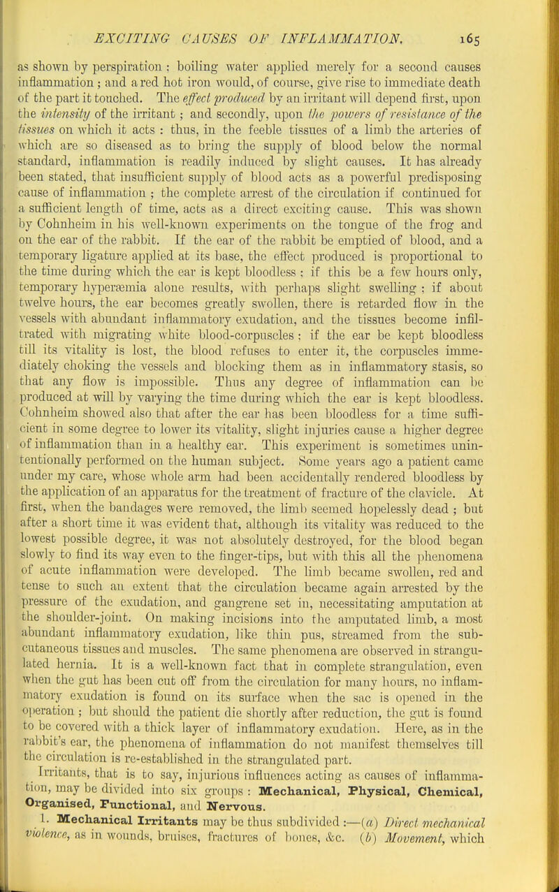 as shown by perspiration : boiling water applied merely for a second causes inflammation; and a red hot iron would, of course, give rise to immediate death of the part it touched. The effect fvoduced by an irritant will depend first, upon the intensity of the irritant; and secondly, upon the powers of resistance of the tissues on which it acts : thus, in the feeble tissues of a limb the arteries of which are so diseased as to bring the supply of blood below the normal standard, inflammation is readily induced by slight causes. It has already been stated, that insuiRcient su]iply of blood acts as a powerful predisposing cause of inflammation ; the complete arrest of the circulation if continued for a sufficient length of time, acts as a direct exciting cause. This was shown by Cohnheim in his well-known experiments on the tongue of the frog and on the ear of the rabbit. If the ear of the rabbit be emptied of blood, and a temporary ligature applied at its base, the eifect produced is proportional to the time during which the ear is kept bloodless : if this be a few hours only, temporary hypertemia alone results, with perhaps slight swelling : if about twelve hours, the ear becomes greatly swollen, there is retarded flow in the vessels with abundant inflammatory exudation, and the tissues become infil- trated -n-ith migrating white blood-corpuscles : if the ear be kept bloodless till its vitality is lost, the blood refuses to enter it, the corpuscles imme- diately choking the vessels and blocking them as in inflammatory stasis, so that any flow is impossible. Thus any degree of inflammation can be produced at will by varying the time during which the ear is kept bloodless. Cohnheim showed also that after the ear has been bloodless for a time suffi- cient in some degree to lower its vitality, slight injuries cause a higher degree of inflammation than in a healthy ear. This experiment is sometimes unin- tentionally performed on the human subject. Some years ago a patient came under my care, whose whole arm had been accidentally rendered bloodless by the apiilication of an apparatus for the treatment of fracture of the clavicle. At first, when the bandages were removed, the limb seemed hopelessly dead ; but after a short time it was evident that, although its vitality was reduced to the lowest possible degree, it was not absolutely destroyed, for the blood began slowly to find its way even to the finger-tips, but with this all the phenomena of acute inflammation were developed. The limb became swollen, red and tense to such an extent that the circulation became again arrested by the pressure of the exudation, and gangrene set in, necessitating amputation at the shoulder-joint. On making incisions into the amputated limb, a most abundant inflammatory exudation, like thin pus, streamed from the sub- cutaneous tissues and muscles. The same phenomena are observed in strangu- lated hernia. It is a well-known fact that in complete strangulation, even when the gut has been cut oif from the circulation for many hours, no inflam- matory exudation is found on its surface when the sac is o]iened in the operation ; but should the patient die shortly after reduction, tlic gut is found to be covered with a thick layer of inflammatory exudation. Here, as in the rabbit's ear, the phenomena of inflammation do not manifest themselves till the circulation is re-established in the strangulated part. ^ Irritants, that is to say, injurious influences acting as causes of inflamma- tion, may be divided into six groups : Mechanical, Physical, Chemical, Organised, Functional, and Nervous. 1. Mechanical Irritants may be thus subdivided :—(«) Direct mechanical vwience, as in wounds, bruises, fractures of bones, &c. {b) Movement, which