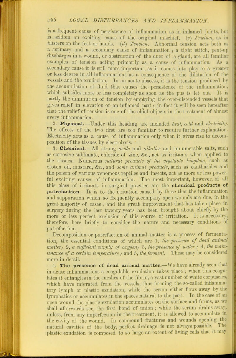 is a frequent cause of persistence of inflammation, as in inflamed joints, but is. seldom an excitin,<i- cause of the original mischief, (c) Frklion, as in blisters on the feet or hands, {d) Tension. Abnormal tension acts both as a primaiy and a secondary cause of inflammation ; a tight stitch, pent-up discharges in a wound, or obstruction of the duct of a gland, are all familiar examples of tension acting primarily as a cause of inflammation. As a secondary cause it is still more important, as it comes into play to a greater or less degree in all inflammations as a consequence of the dilatation of the vessels and the exudation. In an acute abscess, it is the tension produced by the accumulation of fluid that causes the persistence of the inflammation, which subsides more or less completely as soon as the pus is let out. It is partly the diminution of tension by emptying the over-distended vessels that gives relief in ele^^'ation of an inflamed part; in fact it will be seen hereafter that the relief of tension is one of the chief objects in the treatment of almost every inflammation. 2. Physical.—Under this heading are included heat, cold and eUdricitn. The effects of the two first are too familiar to require further explanation. Electricity acts as a cause of inflammation only when it gives rise to decom- position of the tissues by electrolysis. 3. Chemical.—All strong acids and alkalies and innumerable salts, such as corrosive sublimate, chloride of zinc, &c., act as irritants when appUed to the tissues. Numerous natural products of the vegetable Tcingdom, such as croton oil, mustard, &c., and some animal products, such as cantharides and the poison of various venomous reptiles and insects, act as more or less power- ful exciting causes of inflammation. The most important, however, of all this class of irritants in surgical practice are the chemical products of putrefaction. It is to the irritation caused by these that the inflammation and suppuration which so frequently accompany open wounds are due, in the great majority of cases ; and the great improvement that has taken place in surgery during the last twenty years has been brought about chiefly by the more or less perfect exclusion of this source of irritation. It is necessary, therefore, here briefly to consider the nature and necessary conditions of putrefaction. Decomposition or putrefaction of animal matter is a process of fermenta- tion, the essential conditions of which are 1, the presence of dead animal matter; 2, a suflirient supply of oxygen; 3, the presence of water; 4, tM main- tenance of a certain temperature; and 5, the ferment. These may be considered more in detail. 1. The presence of dead animal matter.—We have already seen that in acute inflammations a coagulablc exudation takes place ; when this coagu- lates it entangles in the meshes of the fibrin, a vast number of white corpuscles, Avhich have migrated from the vessels, thus forming the so-called inflamma- tory lymph or plastic exudation, while the serum either flows away by the lymphatics or accumulates in the spaces natural to the part. In the case of nn open wound the plastic exudation accumulates on the surface and forms, as we shall afterwards see, the first bond of union : while the serum drains away, unless, from any imperfection in the treatment, it is allowed to accumulate in the cavity of the wound. In compound fractures and wounds opening the natural cavities of the body, perfect drainage is not always possible. The plastic exudation is composed to so large an extent of living cells that it may