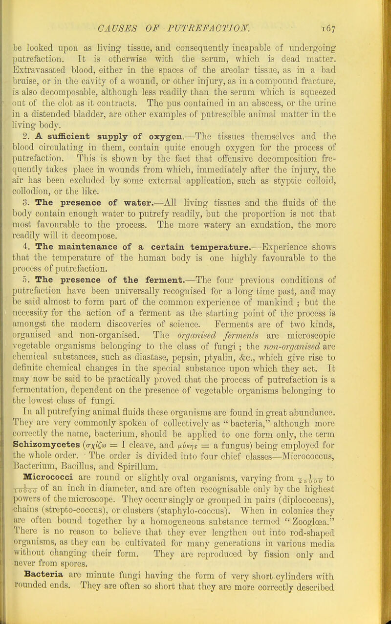 CAUSES OF PUTREFACTION. be looked upon as living tissue, and consequently incapable of undergoing putrefaction. It is otherwise with the serum, which is dead matter. Extravasated blood, either in the spaces of the areolar tissue, as in a bad bruise, or in the cavity of a Avound, or other injury, as in a compound fracture, is also decomposable, although less readily than the serum which is squeezed OLit of the clot as it contracts. The pus contained in an abscess, or the urine in a distended bladder, are other examples of putrescible animal matter in the living body. 2. A sufficient supply of oxygen.—The tissues themselves and the blood circulating in them, contain quite enough oxygen for the process of putrefaction. This is shown by the fact that ofiensive decomposition fre- quently takes place in wounds from which, immediately after the injury, the air has been excluded by some external application, such as styptic colloid, collodion, or the like. 3. The presence of water.—All living tissues and the fluids of the body contain enough water to putrefy readily, but the proportion is not that most favourable to the process. The more watery an exudation, the more readily will it decompose. 4. The maintenance of a certain temperature.—Experience shows that the temperature of the human body is one highly favourable to the process of putrefaction. 5. The presence of the ferment.—The four previous conditions of putrefaction have been universally recognised for a long time past, and may be said almost to form part of the common experience of mankind ; but the necessity for the action of a ferment as the starting point of the process is amongst the modern discoveries of science. Ferments are of two kinds, organised and non-organised. The organised ferments are microscopic vegetable organisms belonging to the class of fungi; the non-organised are chemical substances, such as diastase, pepsin, ptyahn, &c., which give rise to definite chemical changes in the special substance upon which they act. It may now be said to be practically proved that the process of putrefaction is a fermentation, dependent on the presence of vegetable organisms belonging to the lowest class of fuugi. In all putrefying animal fluids these organisms are found in great abundance. They are very commonly spoken of collectively as  bacteria, although more correctly the name, bacterium, should be applied to one form only, the term Schizomycetes (o-j^tfo) = I cleave, and ^vkt^s = a fungus) being employed for the whole order. ■ The order is divided into four chief classes—Micrococcus, Bacterium, Bacillus, and Spirillum. Micrococci are round or slightly oval organisms, varying from -5-5^0o to Tohjo of an inch in diameter, and are often recognisable only by the highest powers of the microscope. They occur singly or grouped in pairs (diplococcus), ■chains (strepto-coccus), or clusters (staphylo-coccus). When in colonies they are often bound together by a homogeneous substance termed  Zoogloea. There is no reason to believe that they ever lengthen out into rod-shaped organisms, as they can be cultivated for many generations in various media without changing their form. They are reproduced by fission only and never from spores. Bacteria are minute fungi having the lx)rm of very short cylinders with rounded ends. They are often so short that they are more correctly described