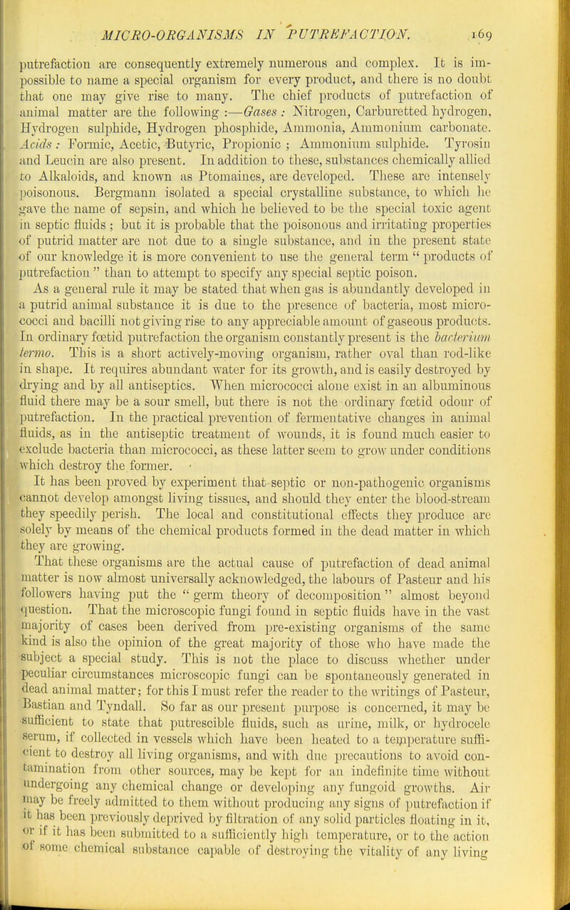putrefaction are consequently extremely numerous and complex. It is im- possible to name a special organism for every product, and there is no doubt that one may give rise to many. The chief products of putrefaction of animal matter are the following :—Gases -. Nitrogen, Carburetted hydrogen, Hydrogen sulphide, Hydrogen phosphide. Ammonia, Ammonium carbonate. Acids : Formic, Acetic, Butpic, Propionic ; Ammonium sulphide. Tyrosiii nnd Leucin are also present. In addition to these, substances chemically allied to Alkaloids, and known as Ptomaines, are developed. These are intensely poisonous, Bergmanu isolated a special crystalline substance, to which he gave the name of sepsin, and which he believed to be the special toxic agent in septic fluids ; but it is probable that the poisonous and irritating properties of putrid matter are not due to a single substance, and in the present state of our knowledge it is more convenient to use the general term  products of putrefaction  than to attempt to specify any special septic poison. As a general rule it may be stated that when gas is abundantly developed in a putrid animal substance it is due to the presence of bacteria, most micro- cocci and bacilli not giving rise to any appreciable amount of gaseous products. In ordinary foetid putrefaction the organism constantly present is the Mrtcrium termo. This is a short actively-moving organism, rather oval than rod-like in shape. It requires abundant water for its growth, and is easily destroyed by drying and by all antiseptics. When micrococci alone exist in an albuminous fluid there may be a, sour smell, but there is not the ordinary foetid odour of putrefaction. In the practical prevention of fermentative changes in animal fluids, as in the antiseptic treatment of wounds, it is found much easier to exclude bacteria than micrococci, as these latter seem to grow under conditions which destroy the former. It has been proved by experiment that septic or non-pathogenic organisms cannot develop amongst living tissues, and should they enter the blood-stream they speedily perish. The local and constitutional effects they produce are solely by means of the chemical products formed in the dead matter in which they are growing. That these organisms are the actual cause of putrefaction of dead animal matter is now almost universally acknowledged, the labours of Pasteur and his followers having put the  germ theory of decomposition  almost beyond question. That the microscopic fungi found in septic fluids have in the vast majority of cases been derived from pre-existing organisms of the same kind is also the opinion of the great majority of those who have made the ■subject a special study. This is not the place to discuss whether under peculiar circumstances microscopic fungi can be spontaneously generated in dead animal matter; for this I must refer the reader to the writings of Pasteur, Bastian and Tyndall, So far as our present purpose is concerned, it may be sufficient to state that putrescible fluids, such as urine, milk, or hydrocele serum, if coUected in vessels which have been heated to a teipperature suffi- cient to destroy all living organisms, and with due precautions to avoid con- tamination from other sources, may be kept for an indefinite time without undergoing any chemical change or developing any fungoid growths. Air may be freely admitted to them without producing any signs of putrefaction if it has been previously deprived l)y filtration of any solid particles floating in it, or if it has been submitted to a sufficiently high temperature, or to the action of some chemical substance capable of destroying the vitality of any living