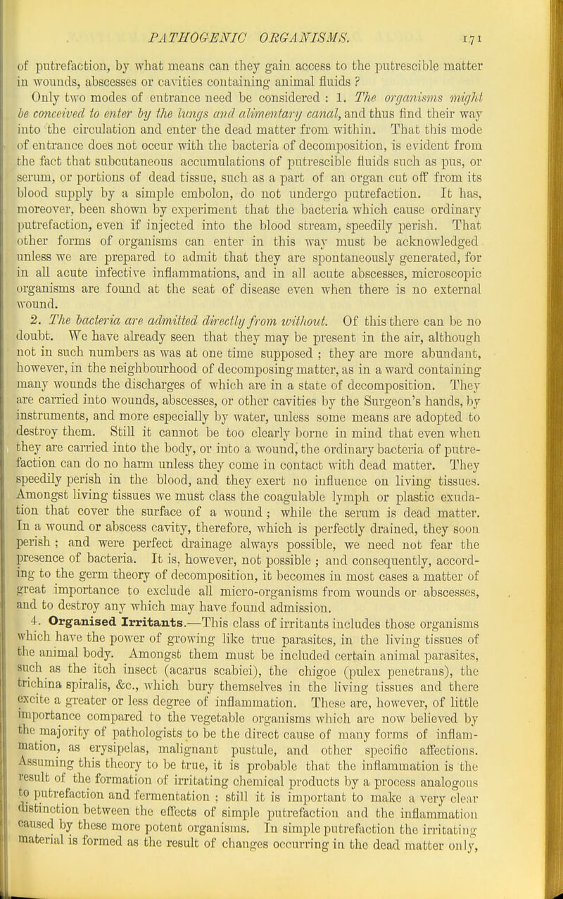 of putrefaction, by what means can they gain access to the pufcvescible matter in wounds, abscesses or cavities containing animal fluids ? Only two modes of entrance need be considered : 1. The organisms might he conceived to enter ly the Ivngs and alimentary canal, and thus find their way into the circulation and enter the dead matter from within. That this mode of entrance does not occur with the bacteria of decomposition, is evident from the fact that subcutaneous accumulations of putrescible fluids such as pus, or serum, or portions of dead tissue, such as a part of an organ cut off from its blood supply by a simple embolon, do not undergo putrefaction. It has, moreover, been shown by experiment that the bacteria which cause ordinary putrefaction, even if injected into the blood stream, speedily perish. That other forms of organisms can enter in this way must be acknowledged unless we are prepared to admit that they are spontaneously generated, for in all acute infective inflammations, and in all acute abscesses, microscopic organisms are found at the seat of disease even when there is no external wound, 2. The bacteria are admitted directly from tvithoul. Of this there can be no doubt. We have already seen that they may be present in the air, although not in such numbers as was at one time supposed ; they are more abundant, however, in the neighbourhood of decomposing matter, as in a ward containing many wounds the discharges of w^iich are in a state of decomposition. They are earned into wounds, abscesses, or other cavities by the Surgeon's hands, by instruments, and more especially by water, unless some means are adopted to destroy them. Still it cannot be too clearly borne in mind that even when they are carried into the body, or into a wound, the ordinary bacteria of putre- faction can do no harm unless they come in contact with dead matter. They speedily perish in the blood, and they exert no influence on living tissues. Amongst living tissues we must class the coagulable lymph or plastic exuda- tion that cover the surface of a wound ; while the serum is dead matter. In a wound or abscess cavity, therefore, which is perfectly drained, they soon perish ; and were perfect drainage always possible, we need not fear the presence of bacteria. It is, however, not possible ; and consequently, accord- ing to the germ theory of decomposition, it becomes in most cases a matter of great importance to exclude all micro-organisms from wounds or abscesses, and to destroy any which may have found admission. 4. Organised Irritants.—This class of irritants includes those organisms which have the power of growing like true parasites, in the living tissues of the animal body. Amongst them must be included certain animal parasites, such as the itch insect (acarus scabiei), the chigoe (pulex penetrans), the trichina spiralis, &c., which bury themselves in the hving tissues and there excite a greater or less degree of inflammation. These are, however, of Httle importance compared to the vegetable organisms which are now believed by the majority of pathologists to be the direct cause of many forms of inflam- mation, as erysipelas, malignant pustule, and other specific affections. Assuming this theory to be true, it is probable that the inflammation is the result of the formation of irritating chemical products by a process analogous to putrefaction and fermentation ; still it is important to make a very clear distinction between the effects of simple putrefaction and the inflammation caused by these more potent organisms. In simple putreftiction the irritating material is formed as the result of changes occurring in the dead matter only,