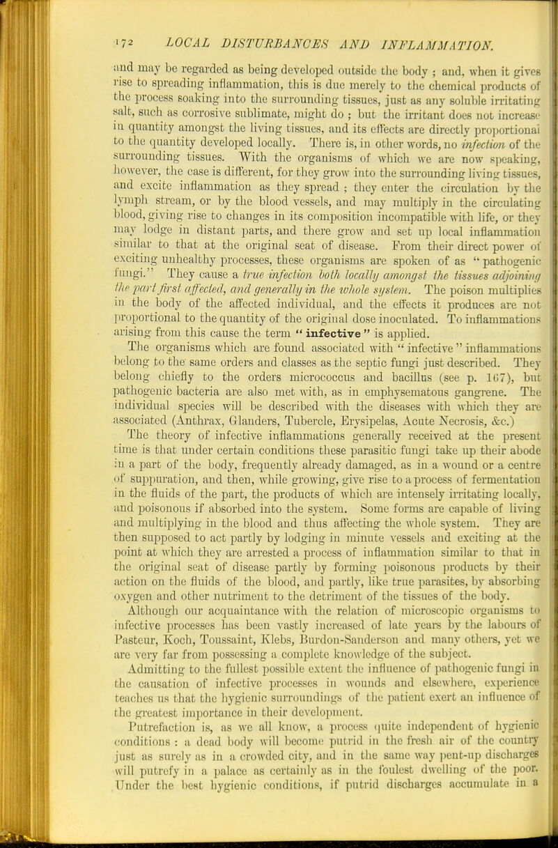 and may be regarded as being developed outside tbe body ; and, when it gives rise to spreading inflammation, this is due merely to the chemical i)roducts of the process soaking into the suri'ounding tissues, just as any soluble irritating salt, such as corrosive sublimate, might do ; but the irritant does not increase iu quantity amongst the living tissues, and its effects are directly projjortionai to the quantity developed locally. There is, iu other words, no infection of the surrounding tissues. With the organisms of which we are now speaking, however, the case is different, for they grow into the surrounding living tissues, and excite inflammation as they spread ; they enter the circulation by the lymph stream, or by the blood vessels, and may multiply in the circulating blood, giving rise to changes in its composition incompatible with life, or they may lodge in distant parts, and there grow and set up local inflammation similar to that at the original seat of disease. From their direct power of exciting unhealthy processes, these organisms are spoken of as  pathogenic fungi. They cause a true infection doth locally amongst the tissues adjoining the part first affected, and generally in the ivhole system. The poison multiplies in the body of the aff:'ected individual, and the effects it produces are not proportional to the quantity of the original dose inoculated. To inflammations arising fi-om this cause the term  infective  is apphed. Tlie organisms which are fomid associated with  infective  inflammations belong to the same orders and classes as the septic fungi just described. They beloiig chiefly to the orders micrococcus and bacillus (see p. 107), but pathogenic bacteria are also met with, as in emphysematous gangi-ene. The individual species will be described with the diseases with which they are associated (Anthrax, Glanders, Tubercle, Erysipelas, Acute Necrosis, &c.) The theory of infective inflammations generally received at the present tune is that under certain conditions these parasitic fungi take up their abode m a part of the body, frequently already damaged, as in a wound or a centre of suppuration, and then, while growing, give rise to a process of fermentation in the fluids of the part, the products of M'hich are intensely irritating locally, and poisonous if absorbed into the system. Some forms are capable of living and multiplying in the blood and thus affecting the whole system. They are then supposed to act partly by lodging in minute vessels and exciting at the point at which they are arrested a process of inflammation similar to that in the original seat of disease partly by forming poisonous products by their action on the fluids of the blood, and partly, like true parasites, by absorbing oxygen and other nutriment to the detriment of the tissues of the body. Although our acquaintance with the relation of microscopic organisms to infective processes has been A^astly increased of late years by the labours of Pasteur, Koch, Toussaint, Klebs, Burdon-Sanderson and many others, yet wc are veiy far from possessing a complete knowledge of the subject. Admitting to the fullest possible extent the influence of pathogenic fungi iu the causation of infective processes in wounds and elsewhere, experience teaches us that the hygienic surrouudings of the patient exert an influence of the greatest importance in their development. Putrefaction is, as we all know, a process (|uite independent of hygienic conditions : a dead body will become putrid in the fresh air of the countiy just as surely as in a crowded city, and in the same way ])ent-up discharges will putrefy in a palace as certainly as in the ibulest dwelling of the poor. Under the l)e8t hygienic conditions, if putrid discharges accumulate in a